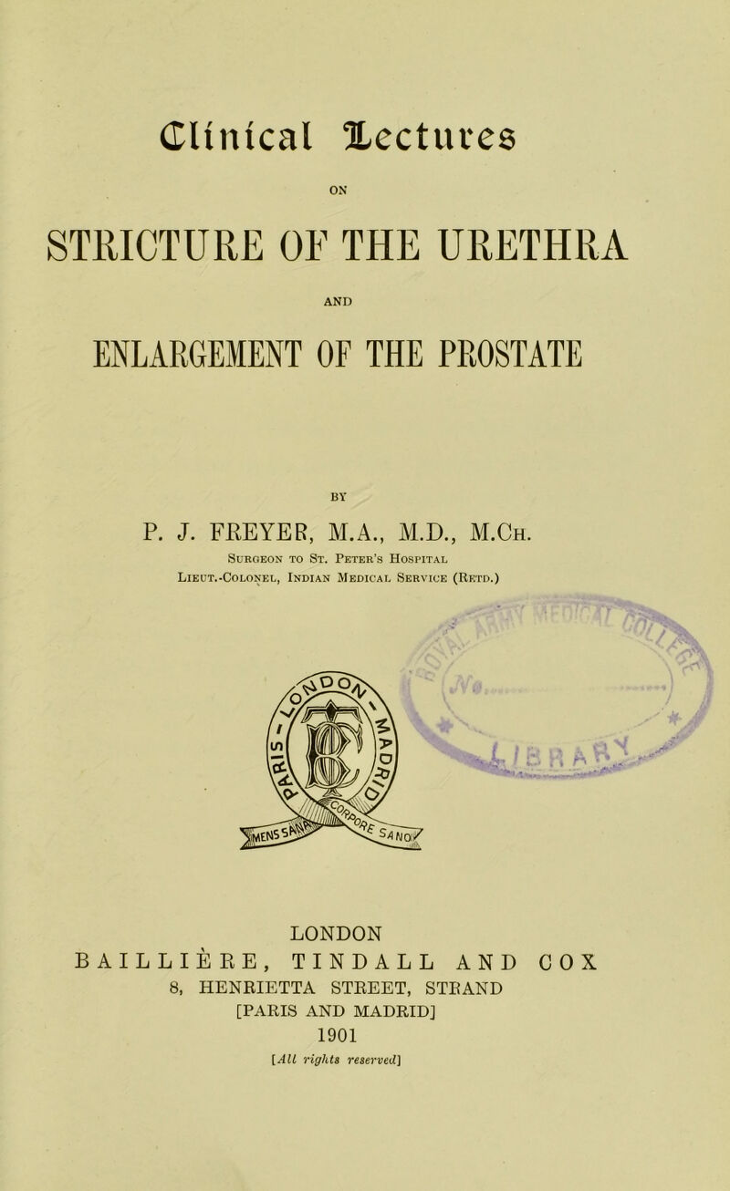 Clinical lectures STRICTURE OF THE URETHRA AND ENLARGEMENT OF THE PROSTATE P. J. FREYER, M.A., M.D., M.Ch. Surgeon to St. Peter’s Hospital Lieut.-Colonel, Indian Medical Service (Retd.) LONDON BAILLIERE, TINDALL AND 8, HENRIETTA STREET, STRAND [PARIS AND MADRID] 1901 [AIL rights reserved] COX