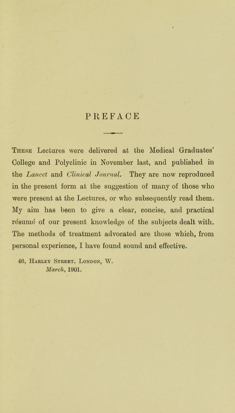 PREFACE These Lectures were delivered at the Medical Graduates’ College and Polyclinic in November last, and published in the Lancet and Clinical Journal. They are now reproduced in the present form at the suggestion of many of those who were present at the Lectures, or who subsequently read them. My aim has been to give a clear, concise, and practical resume of our present knowledge of the subjects dealt with. The methods of treatment advocated are those which, from personal experience, I have found sound and effective. 46, Harley Street, London, W. March, 1901.