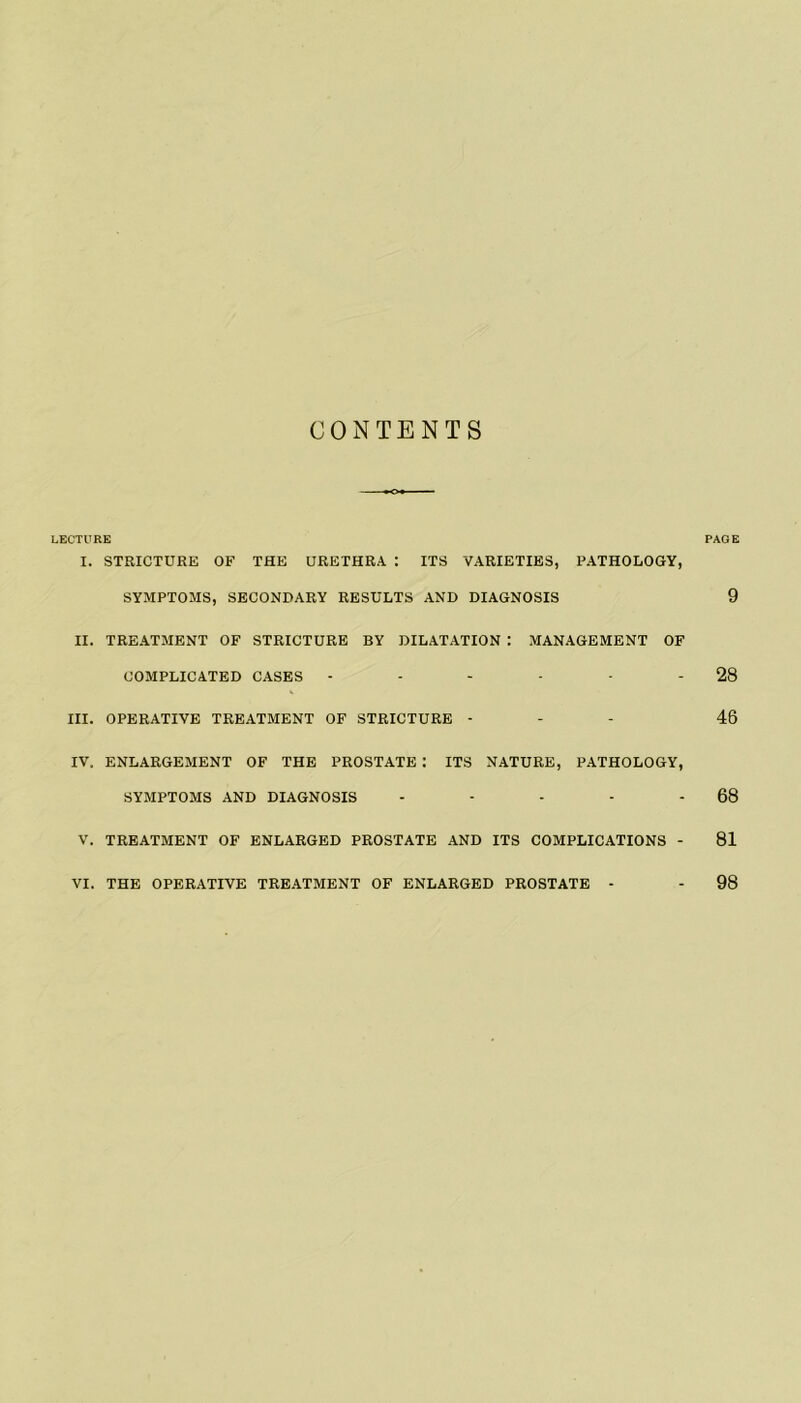 CONTENTS LECTURE PAGE I. STRICTURE OF THE URETHRA : ITS VARIETIES, PATHOLOGY, SYMPTOMS, SECONDARY RESULTS AND DIAGNOSIS 9 II. TREATMENT OF STRICTURE BY DILATATION : MANAGEMENT OF COMPLICATED CASES - - - - - - 28 III. OPERATIVE TREATMENT OF STRICTURE - 46 IV. ENLARGEMENT OF THE PROSTATE : ITS NATURE, PATHOLOGY, SYMPTOMS AND DIAGNOSIS - - - - - 68 V. TREATMENT OF ENLARGED PROSTATE AND ITS COMPLICATIONS - 81 VI. THE OPERATIVE TREATMENT OF ENLARGED PROSTATE - - 98