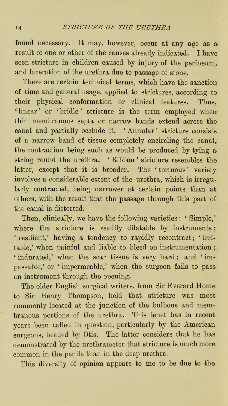 found necessary. It may, however, occur at any age as a result of one or other of the causes already indicated. I have seen stricture in children caused by injury of the perineum, and laceration of the urethra due to passage of stone. There are certain technical terms, which have the sanction of time and general usage, applied to strictures, according to their physical conformation or clinical features. Thus, ‘ linear ’ or ‘ bridle ’ stricture is the term employed when thin membranous septa or narrow bands extend across the canal and partially occlude it. ‘ Annular ’ stricture consists of a narrow band of tissue completely encircling the canal, the contraction being such as would be produced by tying a string round the urethra. ‘ Ribbon ’ stricture resembles the latter, except that it is broader. The ‘ tortuous ’ variety involves a considerable extent of the urethra, which is irregu- larly contracted, being narrower at certain points than at others, with the result that the passage through this part of the canal is distorted. Then, clinically, we have the following varieties : * Simple,’ where the stricture is readily dilatable by instruments; ‘resilient,’ having a tendency to rapidly recontract; ‘irri- table,’ when painful and liable to bleed on instrumentation; * indurated,’ when the scar tissue is very hard; and ‘ im- passable,’ or ‘ impermeable,’ when the surgeon fails to pass an instrument through the opening. The older English surgical writers, from Sir Everard Home to Sir Henry Thompson, held that stricture was most commonly located at the junction of the bulbous and mem- branous portions of the urethra. This tenet has in recent years been called in question, particularly by the American surgeons, headed by Otis. The latter considers that he has demonstrated by the urethrameter that stricture is much more common in the penile than in the deep urethra. This diversity of opinion appears to me to be due to the