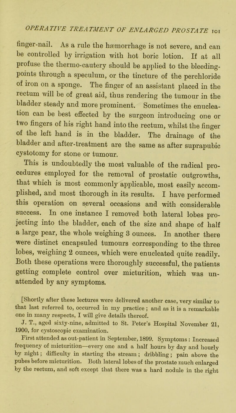finger-nail. As a rule the haemorrhage is not severe, and can be controlled by irrigation with hot boric lotion. If at all profuse the thermo-cautery should be applied to the bleeding- points through a speculum, or the tincture of the perchloride of iron on a sponge. The finger of an assistant placed in the rectum will be of great aid, thus rendering the tumour in the bladder steady and more prominent. Sometimes the enuclea- tion can be best effected by the surgeon introducing one or two fingers of his right hand into the rectum, whilst the finger of the left hand is in the bladder. The drainage of the bladdei and after-treatment are the same as after suprapubic cystotomy for stone or tumour. This is undoubtedly the most valuable of the radical pro- cedures employed for the removal of prostatic outgrowths, that which is most commonly applicable, most easily accom- plished, and most thorough in its results. I have performed this operation on several occasions and with considerable success. In one instance I removed both lateral lobes pro- jecting into the bladder, each of the size and shape of half a large pear, the whole weighing 3 ounces. In another there were distinct encapsuled tumours corresponding to the three lobes, weighing 2 ounces, which were enucleated quite readily. Both these operations were thoroughly successful, the patients getting complete control over micturition, which was un- attended by any symptoms. [Shortly after these lectures were delivered another case, very similar to that last referred to, occurred in my practice ; and as it is a remarkable one in many respects, I will give details thereof. J. T., aged sixty-nine, admitted to St. Peter’s Hospital November 21, 1900, for cystoscopic examination. First attended as out-patient in September, 1899. Symptoms : Increased frequency of micturition—every one and a half hours by day and hourly by night; difficulty in starting the stream ; dribbling; pain above the pubes before micturition. Both lateral lobes of the prostate much enlarged by the rectum, and soft except that there was a hard nodule in the right