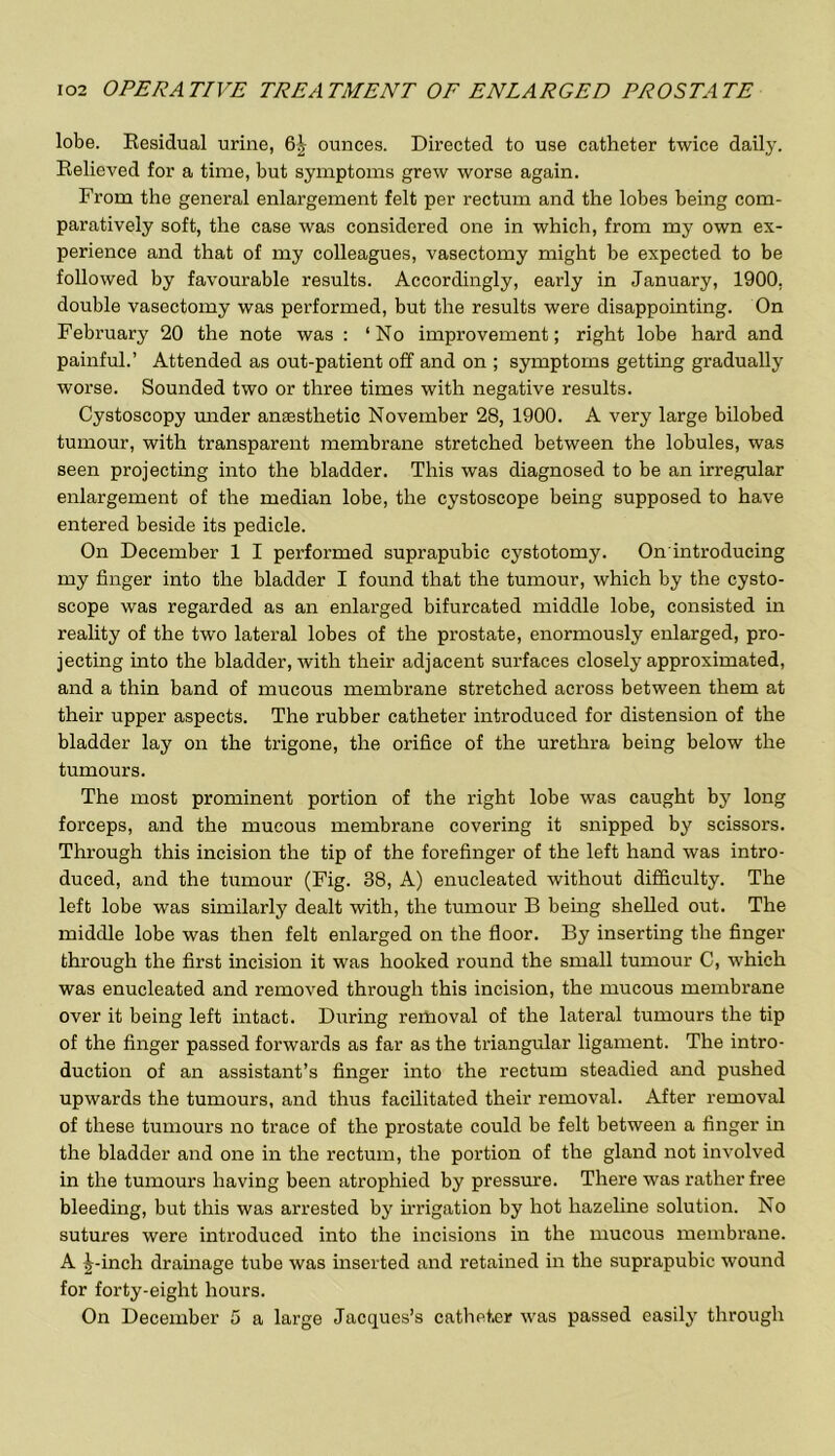 lobe. Residual urine, 6| ounces. Directed to use catheter twice daily. Relieved for a time, but symptoms grew worse again. From the general enlargement felt per rectum and the lobes being com- paratively soft, the case was considered one in which, from my own ex- perience and that of my colleagues, vasectomy might be expected to be followed by favourable results. Accordingly, early in January, 1900, double vasectomy was performed, but the results were disappointing. On February 20 the note was : ‘No improvement; right lobe hard and painful.’ Attended as out-patient off and on ; symptoms getting gradually worse. Sounded two or three times with negative results. Cystoscopy under anaesthetic November 28, 1900. A very large bilobed tumour, with transparent membrane stretched between the lobules, was seen projecting into the bladder. This was diagnosed to be an irregular enlargement of the median lobe, the cystoscope being supposed to have entered beside its pedicle. On December 1 I performed suprapubic cystotomy. On introducing my finger into the bladder I found that the tumour, which by the cysto- scope was regarded as an enlarged bifurcated middle lobe, consisted in reality of the two lateral lobes of the prostate, enormously enlarged, pro- jecting into the bladder, with their adjacent surfaces closely approximated, and a thin band of mucous membrane stretched across between them at their upper aspects. The rubber catheter introduced for distension of the bladder lay on the trigone, the orifice of the urethra being below the tumours. The most prominent portion of the right lobe was caught by long forceps, and the mucous membrane covering it snipped by scissors. Through this incision the tip of the forefinger of the left hand was intro- duced, and the tumour (Fig. 38, A) enucleated without difficulty. The left lobe was similarly dealt with, the tumour B being shelled out. The middle lobe was then felt enlarged on the floor. By inserting the finger through the first incision it was hooked round the small tumour C, which was enucleated and removed through this incision, the mucous membrane over it being left intact. During reitioval of the lateral tumours the tip of the finger passed forwards as far as the triangular ligament. The intro- duction of an assistant’s finger into the rectum steadied and pushed upwards the tumours, and thus facilitated their removal. After removal of these tumours no trace of the prostate could be felt between a finger in the bladder and one in the rectum, the portion of the gland not involved in the tumours having been atrophied by pressure. There was rather free bleeding, but this was arrested by irrigation by hot hazeline solution. No sutures were introduced into the incisions in the mucous membrane. A Finch drainage tube was inserted and retained in the suprapubic wound for forty-eight hours. On December 5 a large Jacques’s catheter was passed easily through