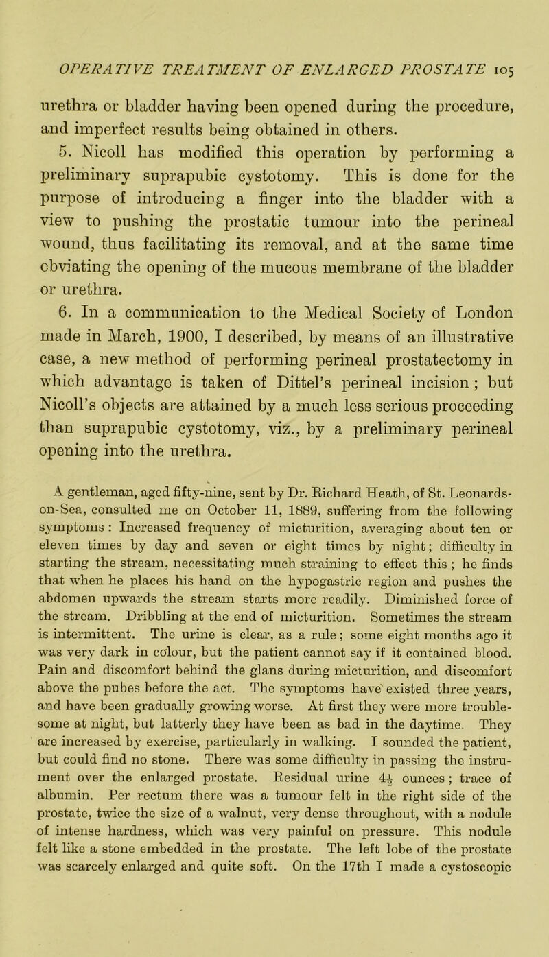 urethra or bladder having been opened during the procedure, and imperfect results being obtained in others. 5. Nicoll has modified this operation by performing a preliminary suprapubic cystotomy. This is done for the purpose of introducing a finger into the bladder with a view to pushing the prostatic tumour into the perineal wound, thus facilitating its removal, and at the same time obviating the opening of the mucous membrane of the bladder or urethra. 6. In a communication to the Medical Society of London made in March, 1900, I described, by means of an illustrative case, a new method of performing perineal prostatectomy in which advantage is taken of Dittel’s perineal incision; but Nicoll's objects are attained by a much less serious proceeding than suprapubic cystotomy, viz., by a preliminary perineal opening into the urethra. A gentleman, aged fifty-nine, sent by Dr. Richard Heath, of St. Leonards- on-Sea, consulted me on October 11, 1889, suffering from the following symptoms : Increased frequency of micturition, averaging about ten or eleven times by day and seven or eight times by night; difficulty in starting the stream, necessitating much straining to effect this; he finds that when he places his hand on the hypogastric region and pushes the abdomen upwards the stream starts more readily. Diminished force of the stream. Dribbling at the end of micturition. Sometimes the stream is intermittent. The urine is clear, as a rule ; some eight months ago it was very dark in colour, but the patient cannot say if it contained blood. Pain and discomfort behind the glans during micturition, and discomfort above the pubes before the act. The symptoms have' existed three years, and have been gradually growing worse. At first they were more trouble- some at night, but latterly they have been as bad in the daytime. They are increased by exercise, particularly in walking. I sounded the patient, but could find no stone. There was some difficulty in passing the instru- ment over the enlarged prostate. Residual urine 4i ounces ; trace of albumin. Per rectum there was a tumour felt in the right side of the prostate, twice the size of a walnut, very dense throughout, with a nodule of intense hardness, which was very painful on pressure. This nodule felt like a stone embedded in the prostate. The left lobe of the prostate was scarcely enlarged and quite soft. On the 17th I made a cystoscopic