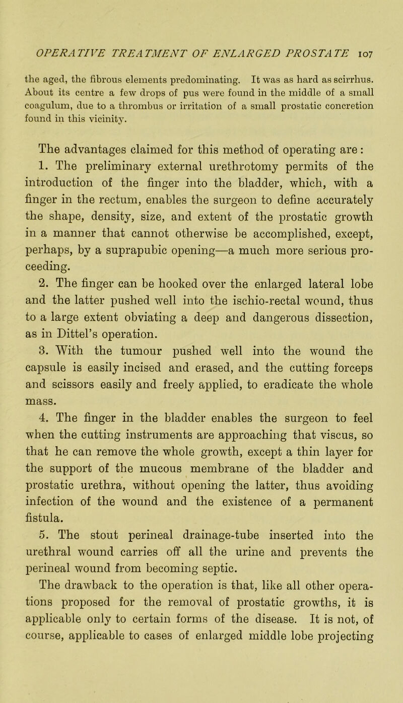 the aged, the fibrous elements predominating. It was as hard as scirrhus. About its centre a few drops of pus were found in the middle of a small coagulum, due to a thrombus or irritation of a small prostatic concretion found in this vicinity. The advantages claimed for this method of operating are: 1. The preliminary external urethrotomy permits of the introduction of the finger into the bladder, which, with a finger in the rectum, enables the surgeon to define accurately the shape, density, size, and extent of the prostatic growth in a manner that cannot otherwise be accomplished, except, perhaps, by a suprapubic opening—a much more serious pro- ceeding. 2. The finger can be hooked over the enlarged lateral lobe and the latter pushed well into the ischio-rectal wound, thus to a large extent obviating a deep and dangerous dissection, as in Dittel’s operation. 3. With the tumour pushed well into the wound the capsule is easily incised and erased, and the cutting forceps and scissors easily and freely applied, to eradicate the whole mass. 4. The finger in the bladder enables the surgeon to feel when the cutting instruments are approaching that viscus, so that he can remove the whole growth, except a thin layer for the support of the mucous membrane of the bladder and prostatic urethra, without opening the latter, thus avoiding infection of the wound and the existence of a permanent fistula. 5. The stout perineal drainage-tube inserted into the urethral wound carries off all the urine and prevents the perineal wound from becoming septic. The drawback to the operation is that, like all other opera- tions proposed for the removal of prostatic growths, it is applicable only to certain forms of the disease. It is not, of course, applicable to cases of enlarged middle lobe projecting