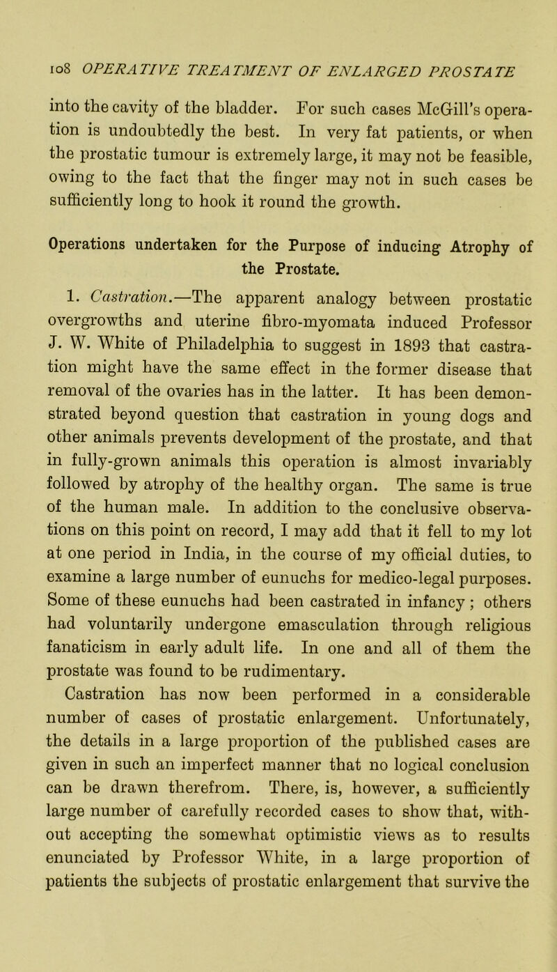 into the cavity of the bladder. For such cases McGill’s opera- tion is undoubtedly the best. In very fat patients, or when the prostatic tumour is extremely large, it may not be feasible, owing to the fact that the finger may not in such cases be sufficiently long to hook it round the growth. Operations undertaken for the Purpose of inducing Atrophy of the Prostate. 1. Castration.—The apparent analogy between prostatic overgrowths and uterine fibro-myomata induced Professor J. W. White of Philadelphia to suggest in 1893 that castra- tion might have the same effect in the former disease that removal of the ovaries has in the latter. It has been demon- strated beyond question that castration in young dogs and other animals prevents development of the prostate, and that in fully-grown animals this operation is almost invariably followed by atrophy of the healthy organ. The same is true of the human male. In addition to the conclusive observa- tions on this point on record, I may add that it fell to my lot at one period in India, in the course of my official duties, to examine a large number of eunuchs for medico-legal purposes. Some of these eunuchs had been castrated in infancy; others had voluntarily undergone emasculation through religious fanaticism in early adult life. In one and all of them the prostate was found to be rudimentary. Castration has now been performed in a considerable number of cases of prostatic enlargement. Unfortunately, the details in a large proportion of the published cases are given in such an imperfect manner that no logical conclusion can be drawn therefrom. There, is, however, a sufficiently large number of carefully recorded cases to show that, with- out accepting the somewhat optimistic views as to results enunciated by Professor White, in a large proportion of patients the subjects of prostatic enlargement that survive the