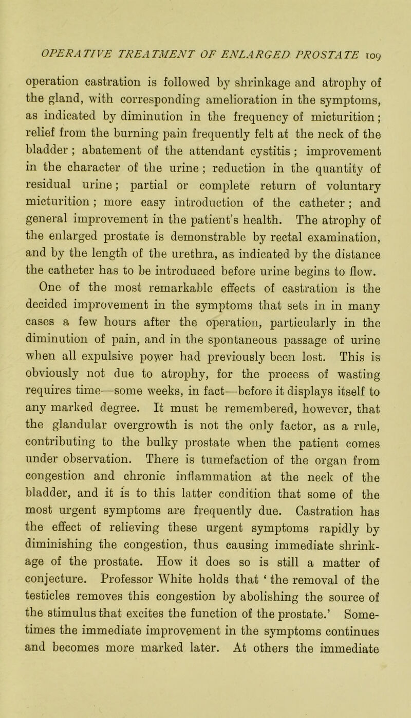 operation castration is followed by shrinkage and atrophy of the gland, with corresponding amelioration in the symptoms, as indicated by diminution in the frequency of micturition; relief from the burning pain frequently felt at the neck of the bladder; abatement of the attendant cystitis ; improvement in the character of the urine ; reduction in the quantity of residual urine; partial or complete return of voluntary micturition; more easy introduction of the catheter; and general improvement in the patient’s health. The atrophy of the enlarged prostate is demonstrable by rectal examination, and by the length of the urethra, as indicated by the distance the catheter has to be introduced before urine begins to flow. One of the most remarkable effects of castration is the decided improvement in the symptoms that sets in in many cases a few hours after the operation, particularly in the diminution of pain, and in the spontaneous passage of urine when all expulsive power had previously been lost. This is obviously not due to atrophy, for the process of wasting requires time—some weeks, in fact—before it displays itself to any marked degree. It must be remembered, however, that the glandular overgrowth is not the only factor, as a rule, contributing to the bulky prostate when the patient comes under observation. There is tumefaction of the organ from congestion and chronic inflammation at the neck of the bladder, and it is to this latter condition that some of the most urgent symptoms are frequently due. Castration has the effect of relieving these urgent symptoms rapidly by diminishing the congestion, thus causing immediate shrink- age of the prostate. How it does so is still a matter of conjecture. Professor White holds that ‘ the removal of the testicles removes this congestion by abolishing the source of the stimulus that excites the function of the prostate.’ Some- times the immediate improvement in the symptoms continues and becomes more marked later. At others the immediate