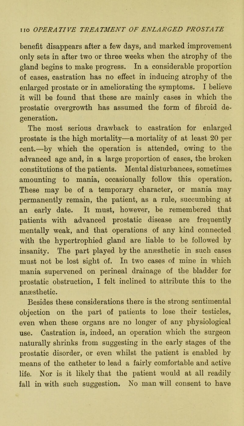 benefit disappears after a few days, and marked improvement only sets in after two or three weeks when the atrophy of the gland begins to make progress. In a considerable proportion of cases, castration has no effect in inducing atrophy of the enlarged prostate or in ameliorating the symptoms. I believe it will be found that these are mainly cases in which the prostatic overgrowth has assumed the form of fibroid de- generation. The most serious drawback to castration for enlarged prostate is the high mortality—a mortality of at least 20 per cent.—by which the operation is attended, owing to the advanced age and, in a large proportion of cases, the broken constitutions of the patients. Mental disturbances, sometimes amounting to mania, occasionally follow this operation. These may be of a temporary character, or mania may permanently remain, the patient, as a rule, succumbing at an early date. It must, however, be remembered that patients with advanced prostatic disease are frequently mentally weak, and that operations of any kind connected with the hypertrophied gland are liable to be followed by insanity. The part played by the anaesthetic in such cases must not he lost sight of. In two cases of mine in which mania supervened on perineal drainage of the bladder for prostatic obstruction, I felt inclined to attribute this to the anaesthetic. Besides these considerations there is the strong sentimental objection on the part of patients to lose their testicles, even when these organs are no longer of any physiological use. Castration is, indeed, an operation which the surgeon naturally shrinks from suggesting in the early stages of the prostatic disorder, or even whilst the patient is enabled by means of the catheter to lead a fairly comfortable and active life. Nor is it likely that the patient would at all readily fall in with such suggestion. No man will consent to have