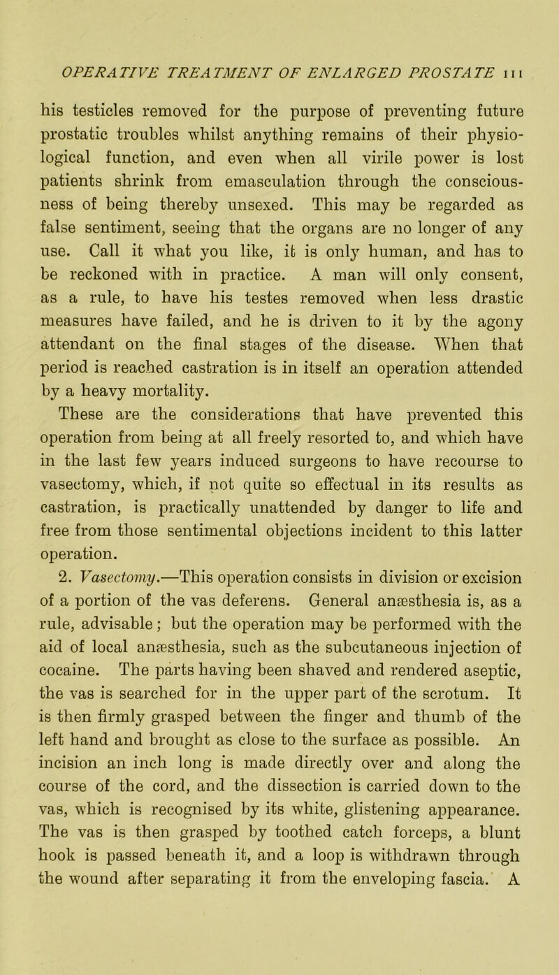 his testicles removed for the purpose of preventing future prostatic troubles whilst anything remains of their physio- logical function, and even when all virile power is lost patients shrink from emasculation through the conscious- ness of being thereby unsexed. This may be regarded as false sentiment, seeing that the organs are no longer of any use. Call it what you like, it is only human, and has to be reckoned with in practice. A man will only consent, as a rule, to have his testes removed when less drastic measures have failed, and he is driven to it by the agony attendant on the final stages of the disease. When that period is reached castration is in itself an operation attended by a heavy mortality. These are the considerations that have prevented this operation from being at all freely resorted to, and which have in the last few years induced surgeons to have recourse to vasectomy, which, if not quite so effectual in its results as castration, is practically unattended by danger to life and free from those sentimental objections incident to this latter operation. 2. Vasectomy.—This operation consists in division or excision of a portion of the vas deferens. General anaesthesia is, as a rule, advisable; but the operation may be performed with the aid of local anfesthesia, such as the subcutaneous injection of cocaine. The parts having been shaved and rendered aseptic, the vas is searched for in the upper part of the scrotum. It is then firmly grasped between the finger and thumb of the left hand and brought as close to the surface as possible. An incision an inch long is made directly over and along the course of the cord, and the dissection is carried down to the vas, which is recognised by its white, glistening appearance. The vas is then grasped by toothed catch forceps, a blunt hook is passed beneath it, and a loop is withdrawn through the wound after separating it from the enveloping fascia. A