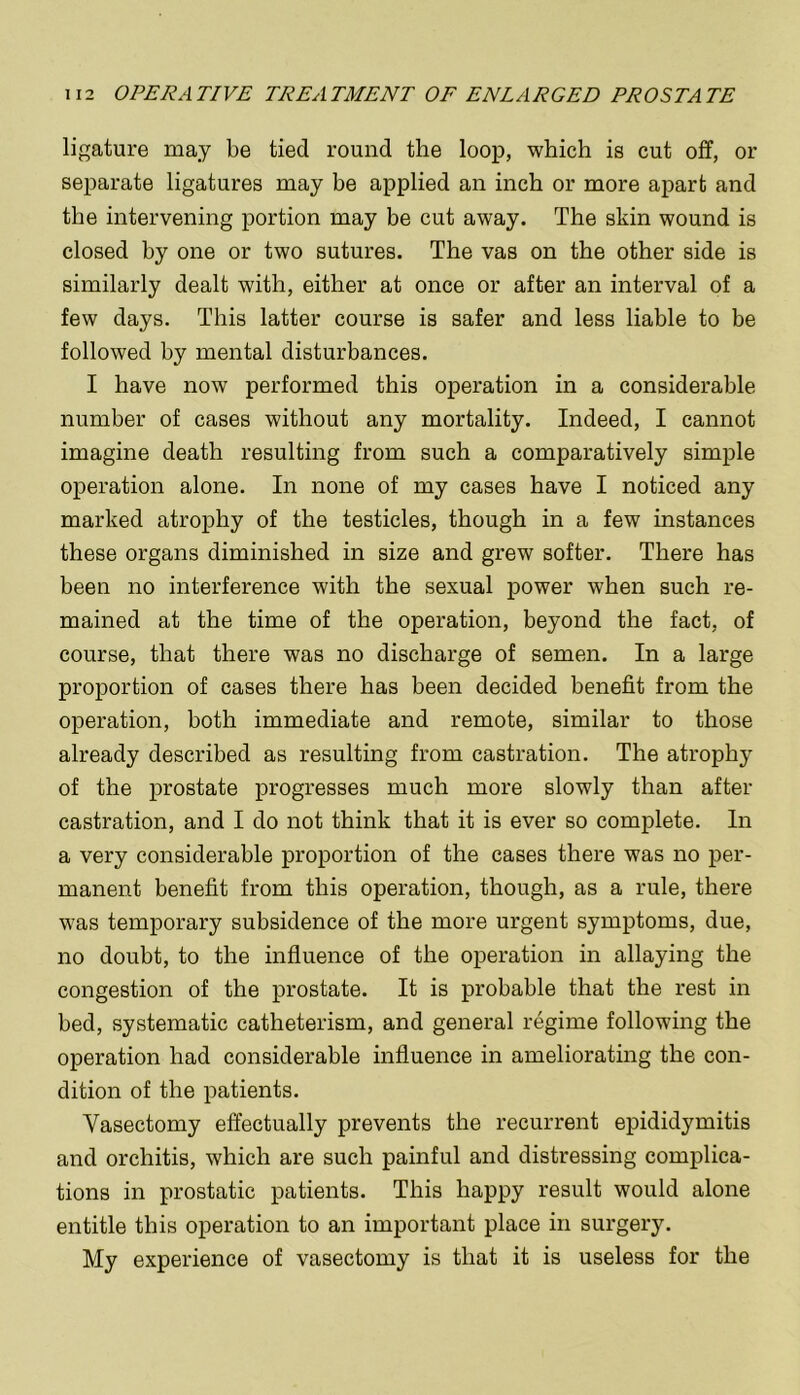 ligature may be tied round the loop, which is cut off, or separate ligatures may be applied an inch or more apart and the intervening portion may be cut away. The skin wound is closed by one or two sutures. The vas on the other side is similarly dealt with, either at once or after an interval of a few days. This latter course is safer and less liable to be followed by mental disturbances. I have now performed this operation in a considerable number of cases without any mortality. Indeed, I cannot imagine death resulting from such a comparatively simple operation alone. In none of my cases have I noticed any marked atrophy of the testicles, though in a few instances these organs diminished in size and grew softer. There has been no interference with the sexual power when such re- mained at the time of the operation, beyond the fact, of course, that there was no discharge of semen. In a large proportion of cases there has been decided benefit from the operation, both immediate and remote, similar to those already described as resulting from castration. The atrophy of the prostate progresses much more slowly than after castration, and I do not think that it is ever so complete. In a very considerable proportion of the cases there was no per- manent benefit from this operation, though, as a rule, there was temporary subsidence of the more urgent symptoms, due, no doubt, to the influence of the operation in allaying the congestion of the prostate. It is probable that the rest in bed, systematic catheterism, and general regime following the operation had considerable influence in ameliorating the con- dition of the patients. Vasectomy effectually prevents the recurrent epididymitis and orchitis, which are such painful and distressing complica- tions in prostatic patients. This happy result would alone entitle this operation to an important place in surgery. My experience of vasectomy is that it is useless for the