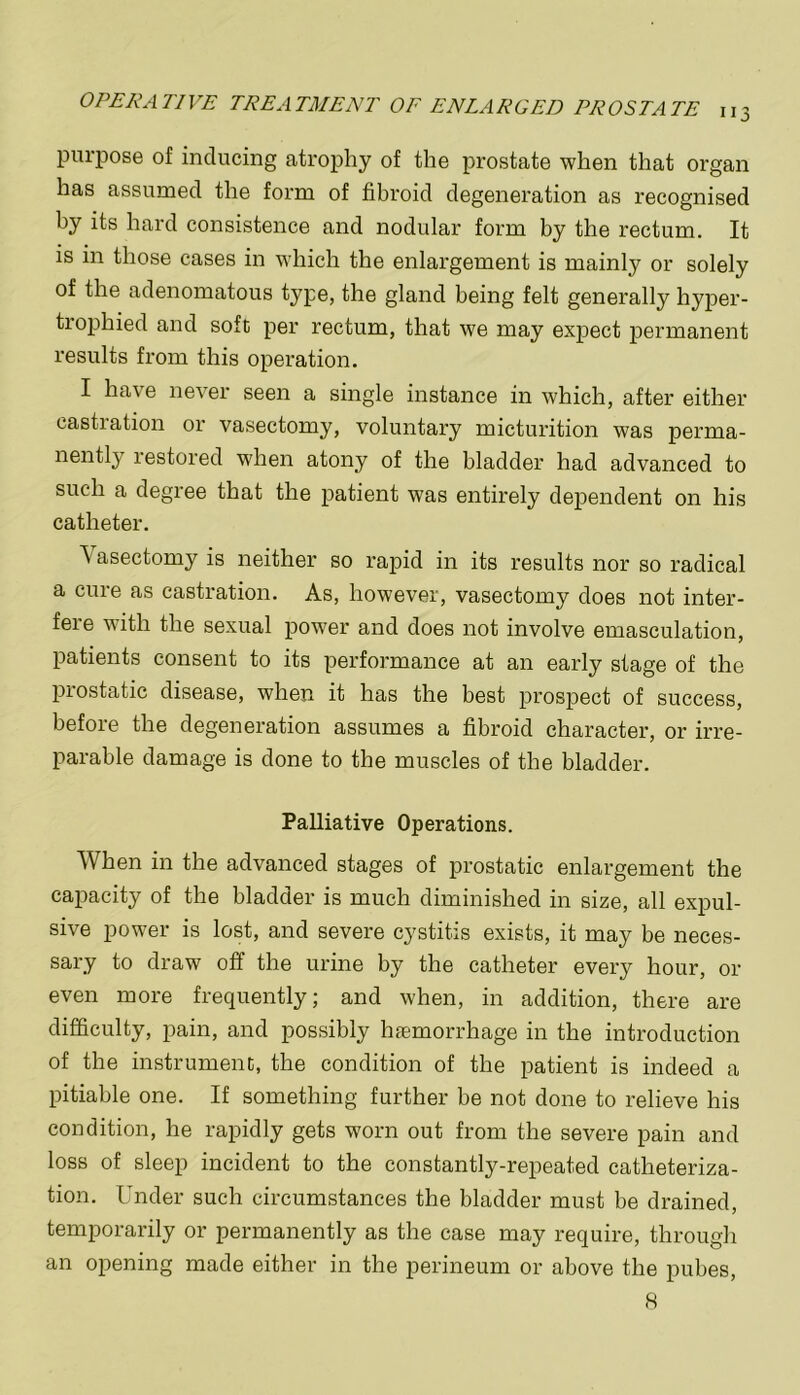 purpose of inducing atrophy of the prostate when that organ has assumed the form of fibroid degeneration as recognised by its hard consistence and nodular form by the rectum. It is in those cases in which the enlargement is mainly or solely of the adenomatous type, the gland being felt generally hyper- tiophied and soft per rectum, that we may expect permanent results from this operation. I have never seen a single instance in which, after either castration or vasectomy, voluntary micturition was perma- nently restored when atony of the bladder had advanced to such a degree that the patient was entirely dependent on his catheter. Vasectomy is neither so rapid in its results nor so radical a cine as castration. As, however, vasectomy does not inter- fere with the sexual power and does not involve emasculation, patients consent to its performance at an early stage of the prostatic disease, when it has the best prospect of success, before the degeneration assumes a fibroid character, or irre- parable damage is done to the muscles of the bladder. Palliative Operations. When in the advanced stages of prostatic enlargement the capacity of the bladder is much diminished in size, all expul- sive power is lost, and severe cystitis exists, it may be neces- sary to draw off the urine by the catheter every hour, or even more frequently; and when, in addition, there are difficulty, pain, and possibly htemorrhage in the introduction of the instrument, the condition of the patient is indeed a pitiable one. If something further be not done to relieve his condition, he rapidly gets worn out from the severe pain and loss of sleep incident to the constantly-repeated catheteriza- tion. Under such circumstances the bladder must be drained, temporarily or permanently as the case may require, through an opening made either in the perineum or above the pubes, 8