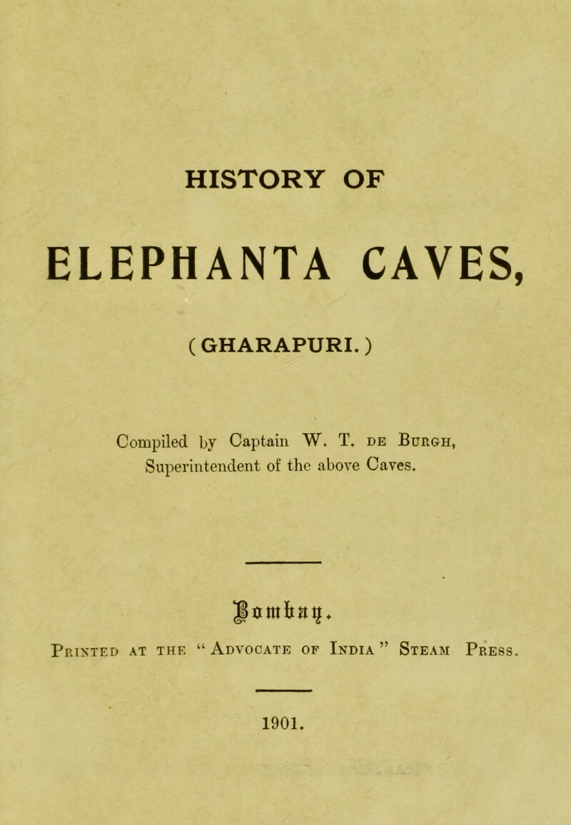 HISTORY OF ELEPHANTA CAVES ( GHARAPURI.) Compiled by Captain W. T. de Burgh, Superintendent of the above Caves. Printed at the “ Advocate of India ” Steam Press