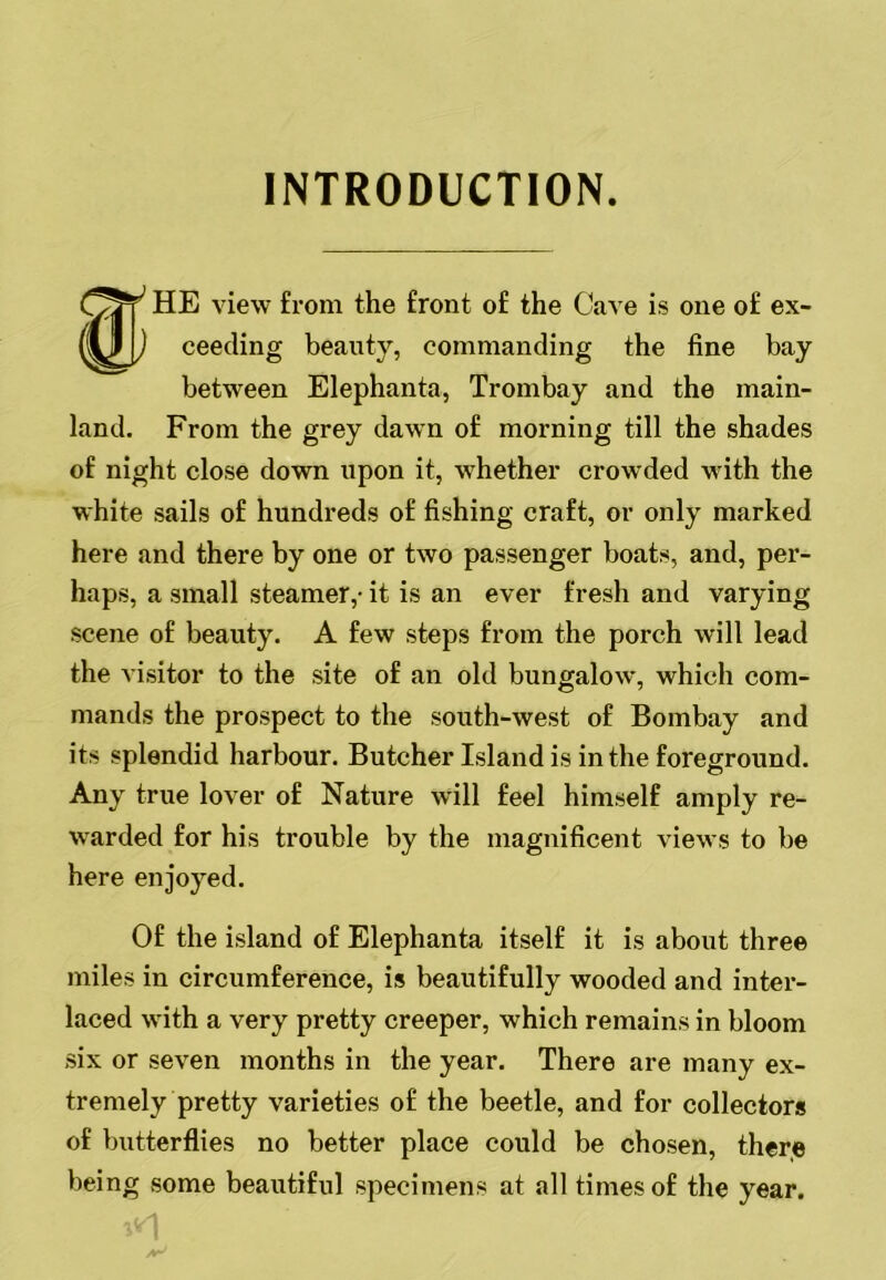 INTRODUCTION. HE view from the front of the Cave is one of ex- ceeding beauty, commanding the fine bay between Elephanta, Trombay and the main- land. From the grey dawn of morning till the shades of night close down upon it, whether crowded with the white sails of hundreds of fishing craft, or only marked here and there by one or two passenger boats, and, per- haps, a small steamer,- it is an ever fresh and varying scene of beauty. A few steps from the porch will lead the visitor to the site of an old bungalow, which com- mands the prospect to the south-west of Bombay and its splendid harbour. Butcher Island is in the foreground. Any true lover of Nature will feel himself amply re- warded for his trouble by the magnificent views to be here enjoyed. Of the island of Elephanta itself it is about three miles in circumference, is beautifully wooded and inter- laced with a very pretty creeper, which remains in bloom six or seven months in the year. There are many ex- tremely pretty varieties of the beetle, and for collectors of butterflies no better place could be chosen, theye being some beautiful specimens at all times of the year. 1