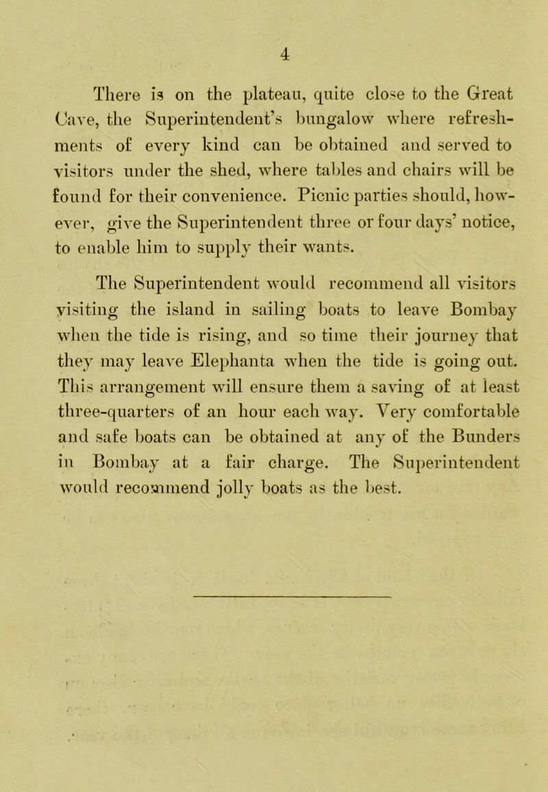 Tliere is on the plateau, quite close to the Great Cave, the Superintendent’s bungalow where refresh- ments of every kind can be obtained and served to visitors under the shed, where tables and chairs will be found for their convenience. Picnic parties should, how- ever, give the Superintendent three or four days’ notice, to enable him to supply their wants. The Superintendent would recommend all visitors visiting the island in sailing boats to leave Bombay when the tide is rising, and so time their journey that they may leave Elephanta when the tide is going out. This arraiiffement will ensure them a saving; of at least three-quarters of an hour each way. Very comfortable and safe boats can be obtained at any of the Bunders in Bombay at a fair charge. The Superintendent would recoannend jolly boats as the best.