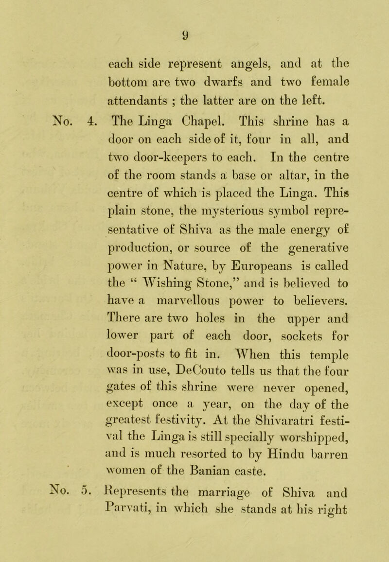 y each side represent angels, and at the bottom are two dwarfs and two female attendants ; the latter are on the left. No. 4. The Linga Chapel. This shrine has a door on each side of it, four in all, and two door-keepers to each. In the centre of the room stands a base or altar, in the centre of which is placed the Linga. This plain stone, the mysterious symbol repre- sentative of Shiva as the male energy of production, or source of the generative power in Nature, by Europeans is called the “ Wishing Stone,” and is believed to have a marvellous power to believers. There are two holes in the upper and lower part of each door, sockets for door-posts to fit in. When this temple was in use, DeCouto tells us that the four gates of this shrine were never opened, except once a year, on the day of the greatest festivity. At the Shivaratri festi- val the Linga is still specially worshipped, and is much resorted to by Hindu bai’ren women of the Banian caste. No. 5. Represents the marriage of Shiva and Parvati, in which she stands at his right