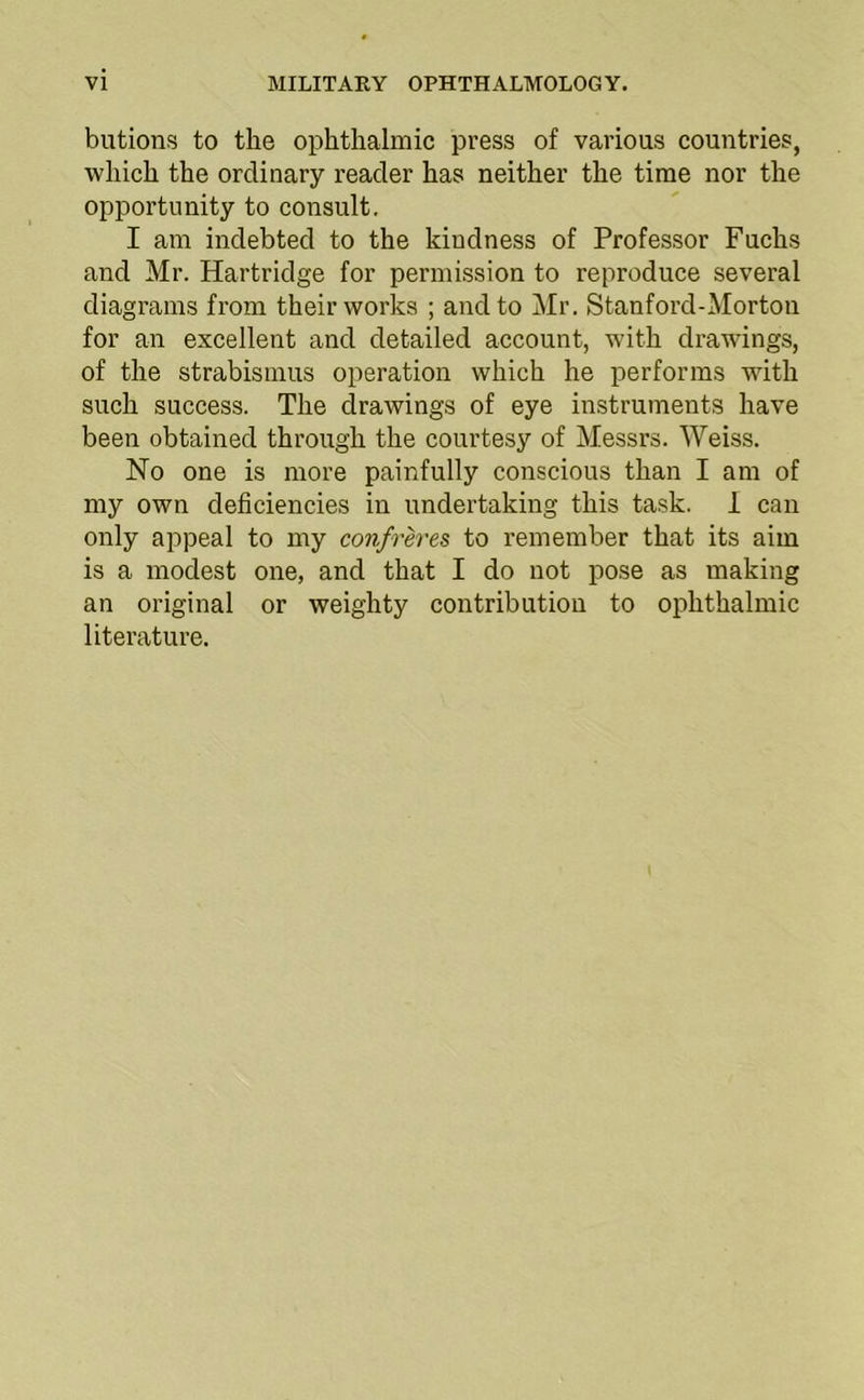 butions to the ophthalmic press of various countries, which the ordinary reader has neither the time nor the opportunity to consult. I am indebted to the kindness of Professor Fuchs and Mr. Hartridge for permission to reproduce several diagrams from their works ; and to Mr. Stanford-Morton for an excellent and detailed account, with drawings, of the strabismus operation which he performs with such success. The drawings of eye instruments have been obtained through the courtesy of Messrs. Weiss. No one is more painfully conscious than I am of my own deficiencies in undertaking this task. 1 can only appeal to my confrh-es to remember that its aim is a modest one, and that I do not pose as making an original or weighty contribution to ophthalmic literature.