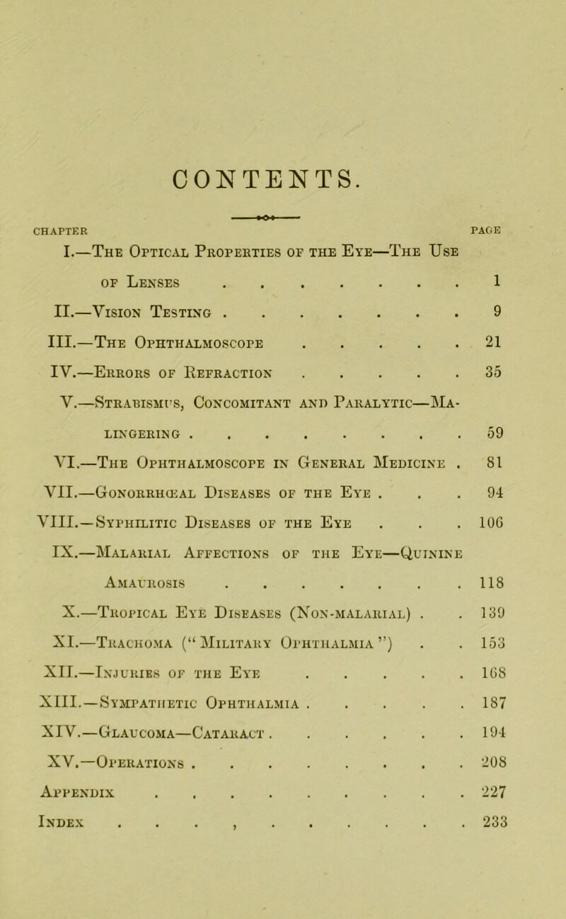 CONTENTS. CHAPTER PAGE I.—The Optical Properties of the Eye—The Use OF Lenses 1 II. —Vision Testing 9 III. —The Ophthalmoscope 21 IV. —Errors of IIefraction 35 V.—Strabismus, Concomitant and Paralytic—Ma- lingering ........ 59 VI.—The Ophthalmoscope in General Medicine . 81 VII.—Gonorrhusal Diseases of the Eye ... 94 VIII.—Syphilitic Diseases of the Eye . . . lOG IX.—Malarial Affections of the Eye—Quinine Amaurosis 118 X.—Tropical Eye Diseases (Non-malarial) . .139 XI.—Tracho.ma (“Military Ophthalmia”) . . 153 XII. —Injuries of the Eye 168 XIII. —Sympathetic Ophthalmia 187 XIV. —Glaucoma—Cataract 194 XV.—Operations 208 Appendix 227 Index . . . , 233