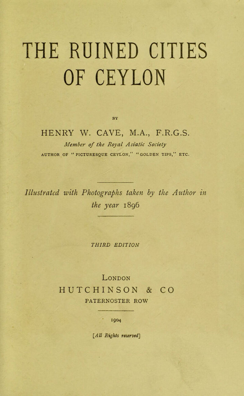 THE RUINED CITIES OF CEYLON BY HENRY W. CAVE, M.A., F.R.G.S. Member of the Royal Asiatic Society AUTHOR OF PICTURESQUE CEYLON, “GOLDEN TIPS, ETC. Illustrated with Photographs taken by the Author in the year 1896 THIRD EDITION London HUTCHINSON & CO PATERNOSTER ROW • 1904 \_All Rights reserved]