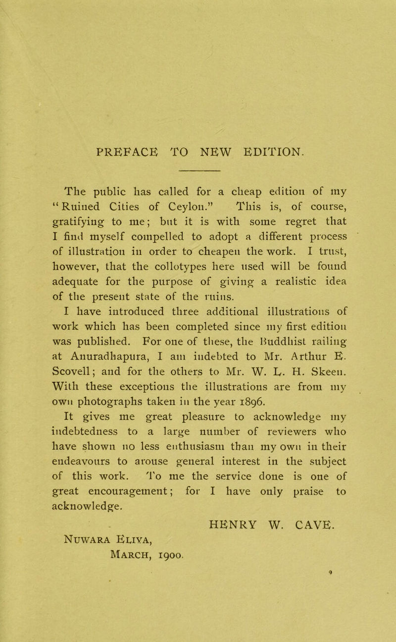 PREFACE TO NEW EDITION. The public has called for a cheap edition of my “ Ruined Cities of Ceylon.” This is, of course, gratifying to me; but it is with some regret that I find myself compelled to adopt a different process of illustration in order to cheapen the work. I trust, however, that the collotypes here used will be found adequate for the purpose of giving a realistic idea of the present state of the ruins. I have introduced three additional illustrations of work which has been completed since my first edition was published. For one of these, the Huddhist railing at Anuradhapura, I am indebted to Mr. Arthur E. Scovell; and for the others to Mr. W. E. H. Skeen. With these exceptions the illustrations are from my own photographs taken in the year 1896. It gives me great pleasure to acknowledge my indebtedness to a large number of reviewers who have shown no less enthusiasm than my own in their endeavours to arouse general interest in the subject of this work. d'o me the service done is one of great encouragement; for I have only praise to acknowledge. HENRY W. CAVE. Nuwara Eliya, March, 1900.