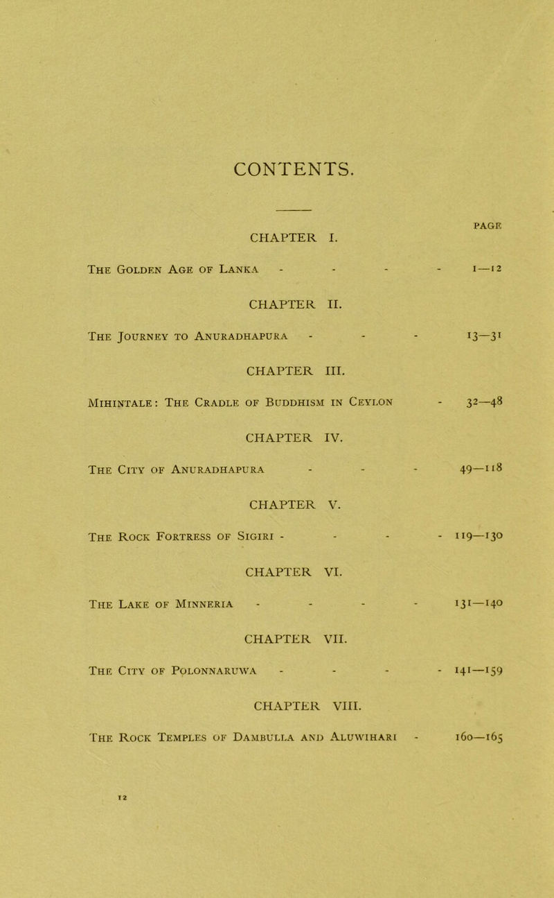 CONTENTS. CHAPTER I. The Golden Age of Lanka CHAPTER II. The Journey to Anukadhapura CHAPTER HI. Mihintale; The Cradle of Buddhism in Ceylon CHAPTER IV. The City of Anuradhapur.a. CHAPTER V. The Rock Fortress of Sigiri - CHAPTER VI. The Lake of Minneria CHAPTER VH. The City of Polonnaruwa CHAPTER VHI. PAGE I —12 13—3 • 32—48 49—118 - 119—130 131—140 - 141—159 The Rock Temples of Dambulla and Aluwihari 160—165
