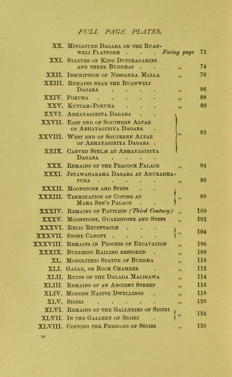 XX. XXI. XXII. XXIII. XXIV. XXV. XXVI. XXVII. XXVIII. XXIX. XXX. XXXI. XXXII. XXXIII. xxxrv. XXXV. XXXVI. XXXVII. XXXVIII. XXXIX. XL. XLI. XLII. XLIII. XLIV. XLV. XLVI. XLVII. XLVIII. Miniature Dagaba on the Ruan- WELi Platform . . . Facing page Statues of King Dutthagamini AND THREE BUDDHAS . . „ Inscription of Nessanka Malla „ Remains near the Ruanweli Dagaba .... „ POKUNA „ Kuttam-Pokuna ... „ Abhayagiriya Dagaba . . x East end of Southern Altar OP' Abhayagiriya Dagaba West end of Southern Altar /” OF Abhayagiriya Dagaba . Carved Stel.e at Abhayagiriya Dagaba .... 72 74 76 86 88 90 92 Remains of the Peacock Palace Jetawanarama Dagaba at Anuradha PURA .... Moonstone and Steps Termination of Coping at Maha Sen’s Palace Remains op' Pavilion f Third Century) ,, Moonstone, Guardstone and Steps „ Relic Receptacle ... \ Stone Canopy . . . . i ” Remains in Process of Excavation „ Buddhist Railing restored . „ Monolithic Statue of Buddha „ Gauge, or Rock Chamber . ,, Ruins of the Dalada Maligawa „ Remains of an Ancient Street „ Modern Native Dwellings . „ SiGIRI „ Remains of the Galleries of Sigiri \ In the Gallery of Sigiri . | ” Copying the Frescoes of Sigiri ,, 94 96 98 100 102 104 106 108 110 112 114 116 118 120 124 126
