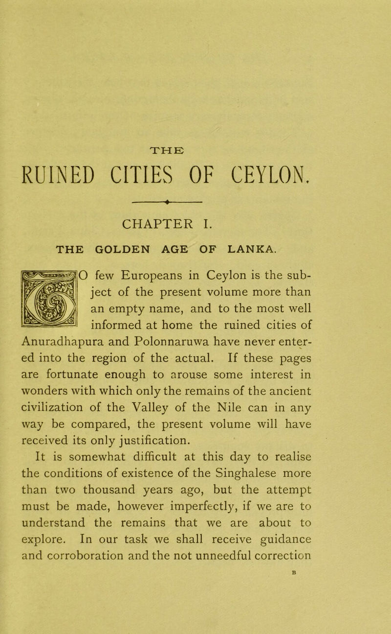 THE RUINED CITIES OF CEYLON. 4 CHAPTER I. GOLDEN AGE OF LANKA. few Europeans in Ceylon is the sub- ject of the present volume more than an empty name, and to the most well informed at home the ruined cities of Anuradhapura and Polonnaruwa have never enter- ed into the region of the actual. If these pages are fortunate enough to arouse some interest in wonders with which only the remains of the ancient civilization of the Valley of the Nile can in any way be compared, the present volume will have received its only justification. It is somewhat difficult at this day to realise the conditions of existence of the Singhalese more than two thousand years ago, but the attempt must be made, however imperfectly, if we are to understand the remains that we are about to explore. In our task we shall receive guidance and corroboration and the not unneedful correction THE