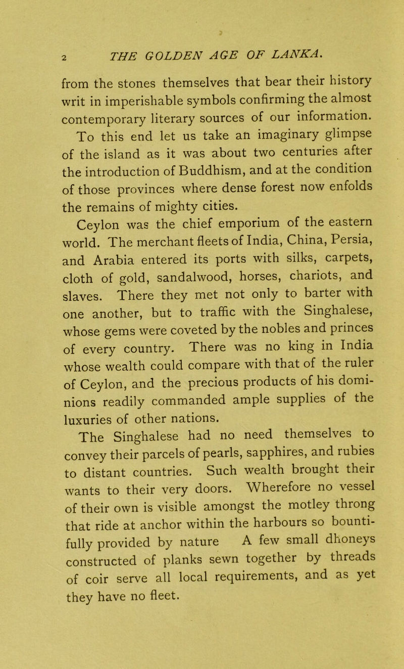 from the stones themselves that bear their history writ in imperishable symbols confirming the almost contemporary literary sources of our information. To this end let us take an imaginary glimpse of the island as it was about two centuries after the introduction of Buddhism, and at the condition of those provinces where dense forest now enfolds the remains of mighty cities. Ceylon was the chief emporium of the eastern world. The merchant fleets of India, China, Persia, and Arabia entered its ports with silks, carpets, cloth of gold, sandalwood, horses, chariots, and slaves. There they met not only to barter with one another, but to traffic with the Singhalese, whose gems were coveted by the nobles and princes of every country. There was no king in India whose wealth could compare with that of the ruler of Ceylon, and the precious products of his domi- nions readily commanded ample supplies of the luxuries of other nations. The Singhalese had no need themselves to convey their parcels of pearls, sapphires, and rubies to distant countries. Such wealth brought their wants to their very doors. Wherefore no vessel of their own is visible amongst the motley throng that ride at anchor within the harbours so bounti- fully provided by nature A few small dhoneys constructed of planks sewn together by threads of coir serve all local requirements, and as yet they have no fleet.
