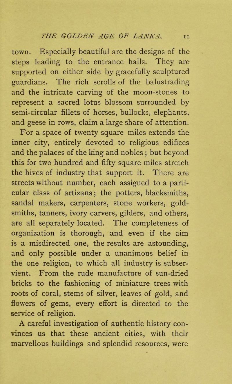 town. Especially beautiful are the designs of the steps leading to the entrance halls. They are supported on either side by gracefully sculptured guardians. The rich scrolls of the balustrading and the intricate carving of the moon-stones to represent a sacred lotus blossom surrounded by semi-circular fillets of horses, bullocks, elephants, and geese in rows, claim a large share of attention. For a space of twenty square miles extends the inner city, entirely devoted to religious edifices and the palaces of the king and nobles ; but beyond this for two hundred and fifty square miles stretch the hives of industry that support it. There are streets without number, each assigned to a parti- cular class of artizans; the potters, blacksmiths, sandal makers, carpenters, stone workers, gold- smiths, tanners, ivory carvers, gilders, and others, are all separately located. The completeness of organization is thorough, 'and even if the aim is a misdirected one, the results are astounding, and only possible under a unanimous belief in the one religion, to which all industry is subser- vient. From the rude manufacture of sun-dried bricks to the fashioning of miniature trees with roots of coral, stems of silver, leaves of gold, and flowers of gems, every effort is directed to the service of religion. A careful investigation of authentic history con- vinces us that these ancient cities, with their marvellous buildings and splendid resources, were