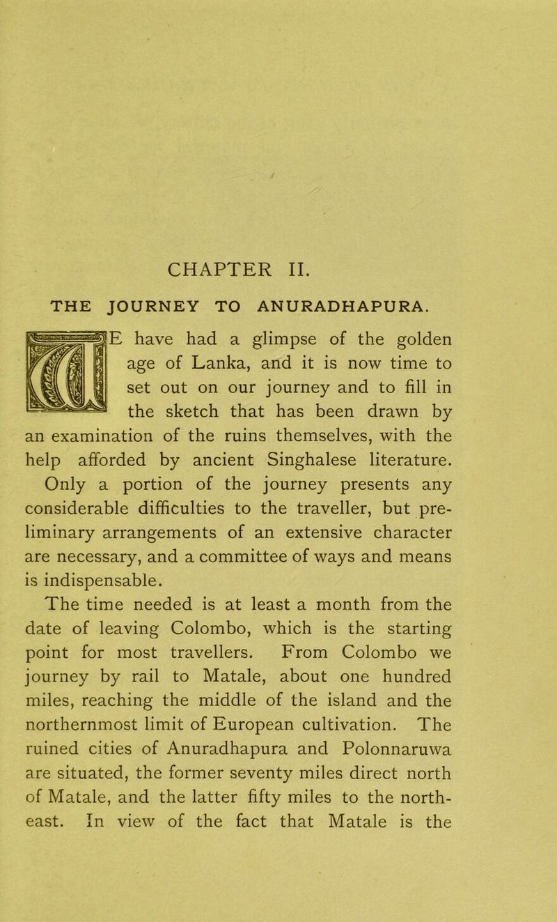 THE JOURNEY TO ANURADHAPURA. E have had a glimpse of the golden age of Lanka, and it is now time to set out on our journey and to fill in the sketch that has been drawn by an examination of the ruins themselves, with the help afforded by ancient Singhalese literature. Only a portion of the journey presents any considerable difficulties to the traveller, but pre- liminary arrangements of an extensive character are necessary, and a committee of ways and means is indispensable. The time needed is at least a month from the date of leaving Colombo, which is the starting point for most travellers. From Colombo we journey by rail to Matale, about one hundred miles, reaching the middle of the island and the northernmost limit of European cultivation. The ruined cities of Anuradhapura and Polonnaruwa are situated, the former seventy miles direct north of Matale, and the latter fifty miles to the north- east. In view of the fact that Matale is the