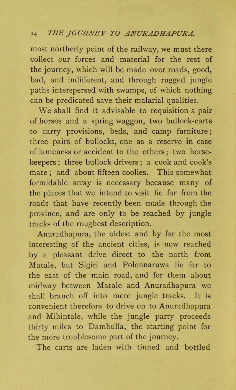 most northerly point of the railway, we must there collect our forces and material for the rest of the journey, which will be made over roads, good, bad, and indifferent, and through rugged jungle paths interspersed with swamps, of which nothing can be predicated save their malarial qualities. We shall find it advisable to requisition a pair of horses and a spring waggon, two bullock-carts to carry provisions, beds, and camp furniture; three pairs of bullocks, one as a reserve in case of lameness or accident to the others ; two horse- keepers ; three bullock drivers; a cook and cook’s mate ; and about fifteen coolies. This somewhat formidable array is necessary because many of the places that we intend to visit lie far from the roads that have recently been made through the province, and are only to be reached by jungle tracks of the roughest description. Anuradhapura, the oldest and by far the most interesting of the ancient cities, is now reached by a pleasant drive direct to the north from Matale, but Sigiri and Polonnaruwa lie far to the east of the main road, and for them about midway between Matale and Anuradhapura we shall branch off into mere jungle tracks. It is convenient therefore to drive on to Anuradhapura and Mihintale, while the jungle party proceeds thirty miles to Dambulla, the starting point for the more troublesome part of the journey. The carts are laden with tinned and bottled