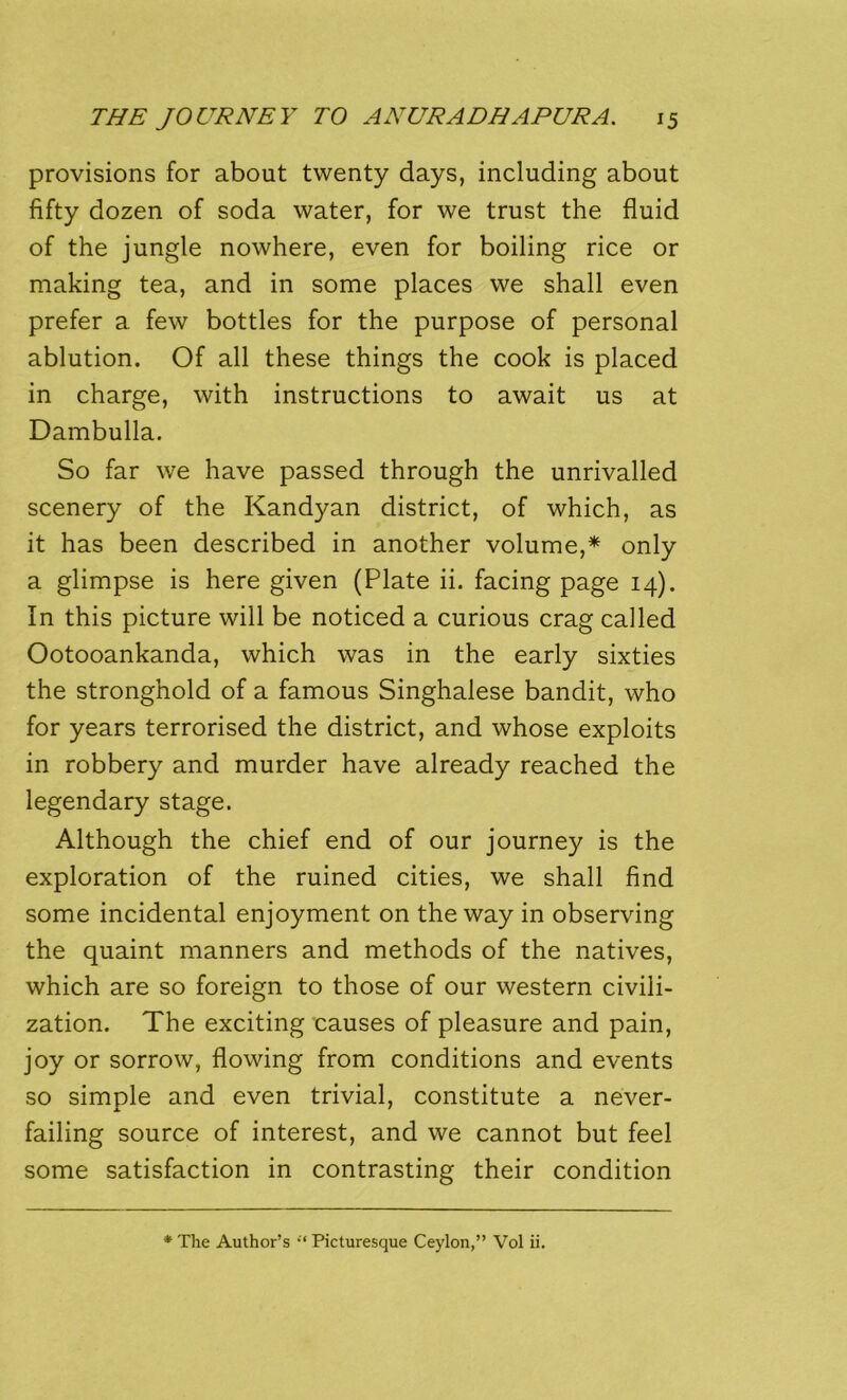 provisions for about twenty days, including about fifty dozen of soda water, for we trust the fluid of the jungle nowhere, even for boiling rice or making tea, and in some places we shall even prefer a few bottles for the purpose of personal ablution. Of all these things the cook is placed in charge, with instructions to await us at Dambulla. So far we have passed through the unrivalled scenery of the Kandyan district, of which, as it has been described in another volume,* only a glimpse is here given (Plate ii. facing page 14). In this picture will be noticed a curious crag called Ootooankanda, which was in the early sixties the stronghold of a famous Singhalese bandit, who for years terrorised the district, and whose exploits in robbery and murder have already reached the legendary stage. Although the chief end of our journey is the exploration of the ruined cities, we shall find some incidental enjoyment on the way in observing the quaint manners and methods of the natives, which are so foreign to those of our western civili- zation. The exciting causes of pleasure and pain, joy or sorrow, flowing from conditions and events so simple and even trivial, constitute a never- failing source of interest, and we cannot but feel some satisfaction in contrasting their condition * The Author’s •“ Picturesque Ceylon,” Vol ii.
