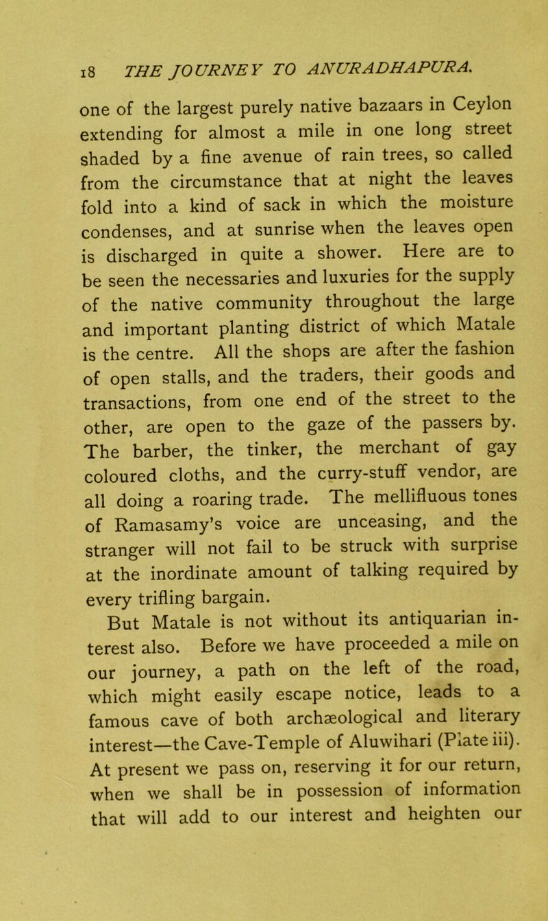 one of the largest purely native bazaars in Ceylon extending for almost a mile in one long street shaded by a fine avenue of rain trees, so called from the circumstance that at night the leaves fold into a kind of sack in which the moisture condenses, and at sunrise when the leaves open is discharged in quite a shower. Here are to be seen the necessaries and luxuries for the supply of the native community throughout the large and important planting district of which Matale is the centre. All the shops are after the fashion of open stalls, and the traders, their goods and transactions, from one end of the street to the other, are open to the gaze of the passers by. The barber, the tinker, the merchant of gay coloured cloths, and the curry-stuff vendor, are all doing a roaring trade. The mellifluous tones of Ramasamy’s voice are unceasing, and the stranger will not fail to be struck with surprise at the inordinate amount of talking required by every trifling bargain. But Matale is not without its antiquarian in- terest also. Before we have proceeded a mile on our journey, a path on the left of the road, which might easily escape notice, leads to a famous cave of both archaeological and literary interest—the Cave-Temple of Aluwihari (Plate iii). At present we pass on, reserving it for our return, when we shall be in possession of information that will add to our interest and heighten our