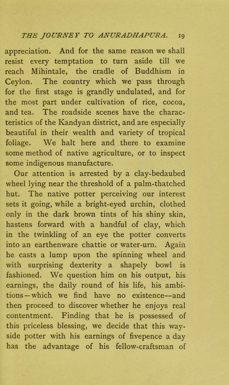 appreciation. And for the same reason we shall resist every temptation to turn aside till we reach Mihintale, the cradle of Buddhism in Ceylon. The country which we pass through for the first stage is grandly undulated, and for the most part under cultivation of rice, cocoa, and tea. The roadside scenes have the charac- teristics of the Kandyan district, and are especially beautiful in their wealth and variety of tropical foliage. We halt here and there to examine some method of native agriculture, or to inspect some indigenous manufacture. Our attention is arrested by a clay-bedaubed wheel lying near the threshold of a palm-thatched hut. The native potter perceiving our interest sets it going, while a bright-eyed urchin, clothed only in the dark brown tints of his shiny skin, hastens forward with a handful of clay, which in the twinkling of an eye the potter converts into an earthenware chattie or water-urn. Again he casts a lump upon the spinning wheel and with surprising dexterity a shapely bowl is fashioned. We question him on his output, his earnings, the daily round of his life, his ambi- tions—which we find have no existence—and then proceed to discover whether he enjoys real contentment. Finding that he is possessed of this priceless blessing, we decide that this way- side potter with his earnings of fivepence a day has the advantage of his fellow-craftsman of