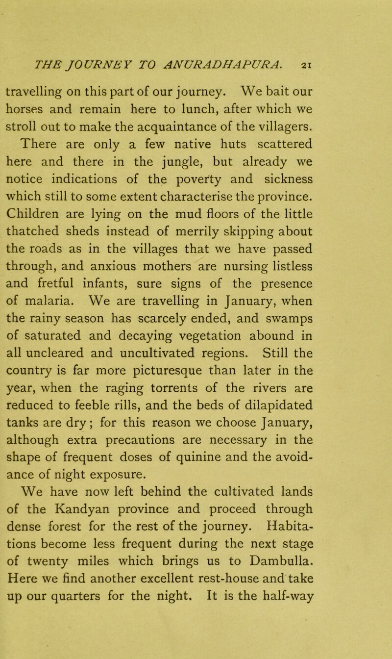 travelling on this part of our journey. We bait our horses and remain here to lunch, after which we stroll out to make the acquaintance of the villagers. There are only a few native huts scattered here and there in the jungle, but already we notice indications of the poverty and sickness which still to some extent characterise the province. Children are lying on the mud floors of the little thatched sheds instead of merrily skipping about the roads as in the villages that we have passed through, and anxious mothers are nursing listless and fretful infants, sure signs of the presence of malaria. We are travelling in January, when the rainy season has scarcely ended, and swamps of saturated and decaying vegetation abound in all uncleared and uncultivated regions. Still the country is far more picturesque than later in the year, when the raging torrents of the rivers are reduced to feeble rills, and the beds of dilapidated tanks are dry; for this reason we choose January, although extra precautions are necessary in the shape of frequent doses of quinine and the avoid- ance of night exposure. We have now left behind the cultivated lands of the Kandyan province and proceed through dense forest for the rest of the journey. Habita- tions become less frequent during the next stage of twenty miles which brings us to Dambulla. Here we find another excellent rest-house and take up our quarters for the night. It is the half-way