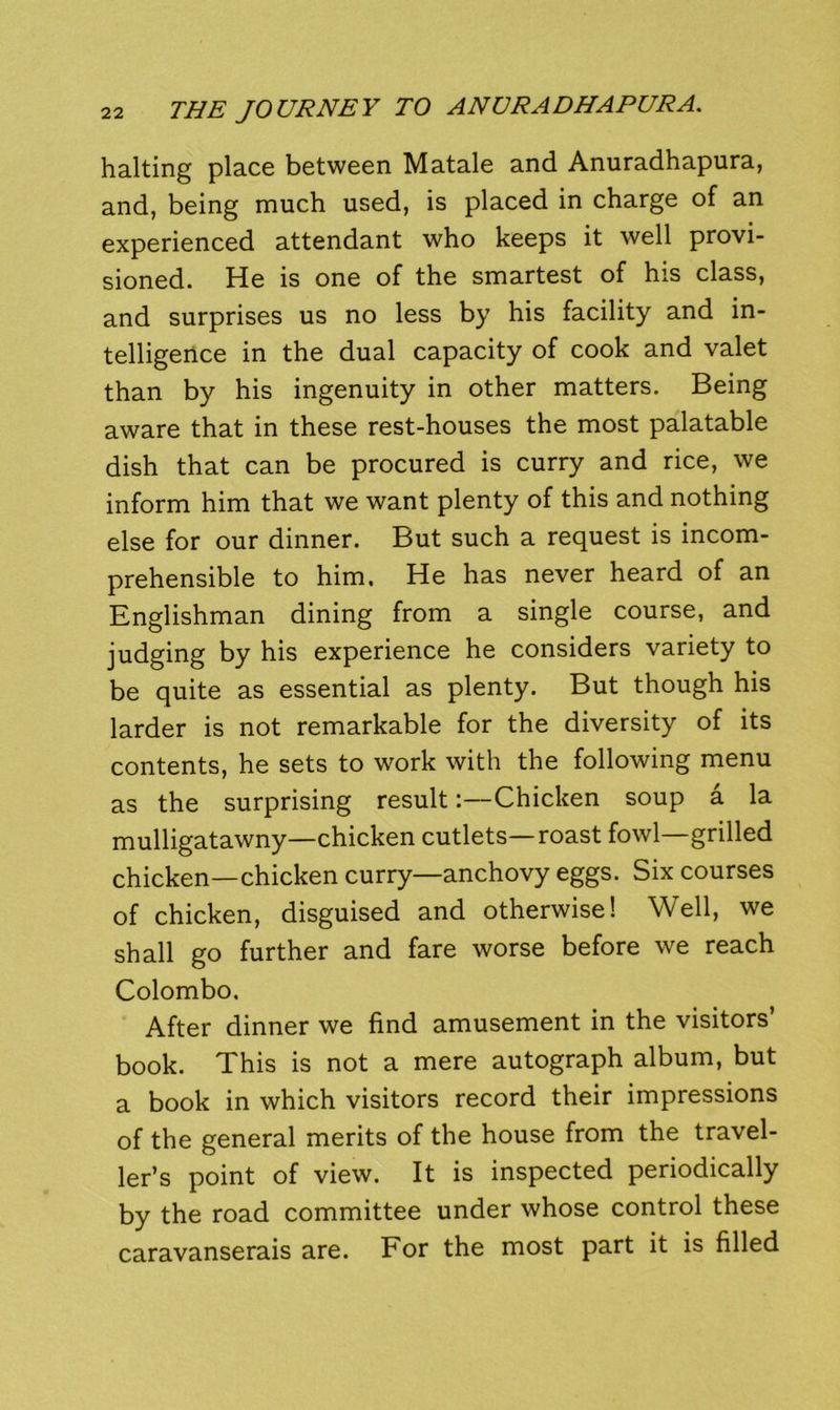 halting place between Matale and Anuradhapura, and, being much used, is placed in charge of an experienced attendant who keeps it well provi- sioned. He is one of the smartest of his class, and surprises us no less by his facility and in- telligence in the dual capacity of cook and valet than by his ingenuity in other matters. Being aware that in these rest-houses the most palatable dish that can be procured is curry and rice, we inform him that we want plenty of this and nothing else for our dinner. But such a request is incom- prehensible to him. He has never heard of an Englishman dining from a single course, and judging by his experience he considers variety to be quite as essential as plenty. But though his larder is not remarkable for the diversity of its contents, he sets to work with the following menu as the surprising result:—Chicken soup a la mulligatawny—chicken cutlets—roast fowl—grilled chicken—chicken curry—anchovy eggs. Six courses of chicken, disguised and otherwise! Well, we shall go further and fare worse before we reach Colombo. After dinner we find amusement in the visitors’ book. This is not a mere autograph album, but a book in which visitors record their impressions of the general merits of the house from the travel- ler’s point of view. It is inspected periodically by the road committee under whose control these caravanserais are. For the most part it is filled