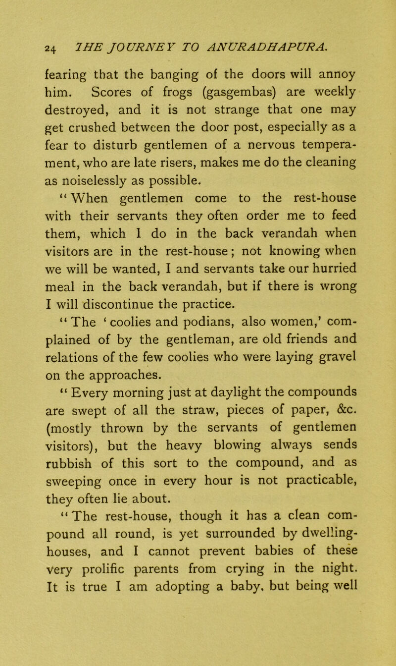 fearing that the banging of the doors will annoy him. Scores of frogs (gasgembas) are weekly destroyed, and it is not strange that one may get crushed between the door post, especially as a fear to disturb gentlemen of a nervous tempera- ment, who are late risers, makes me do the cleaning as noiselessly as possible. “When gentlemen come to the rest-house with their servants they often order me to feed them, which 1 do in the back verandah when visitors are in the rest-house; not knowing when we will be wanted, I and servants take our hurried meal in the back verandah, but if there is wrong I will discontinue the practice. “ The ‘ coolies and podians, also women,’ com- plained of by the gentleman, are old friends and relations of the few coolies who were laying gravel on the approaches. “ Every morning just at daylight the compounds are swept of all the straw, pieces of paper, &c. (mostly thrown by the servants of gentlemen visitors), but the heavy blowing always sends rubbish of this sort to the compound, and as sweeping once in every hour is not practicable, they often lie about. “The rest-house, though it has a clean com- pound all round, is yet surrounded by dwelling- houses, and I cannot prevent babies of these very prolific parents from crying in the night. It is true I am adopting a baby, but being well