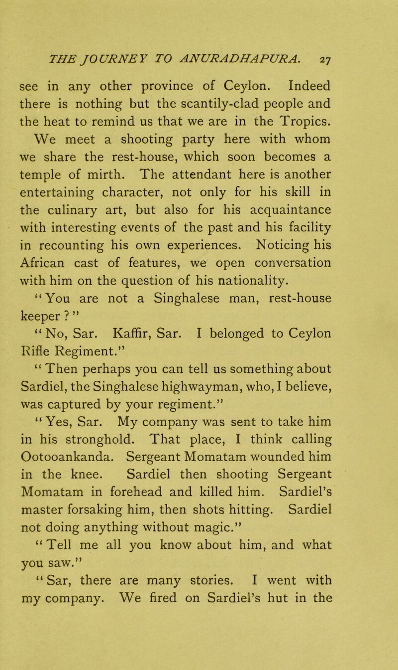 see in any other province of Ceylon. Indeed there is nothing but the scantily-clad people and the heat to remind us that we are in the Tropics. We meet a shooting party here with whom we share the rest-house, which soon becomes a temple of mirth. The attendant here is another entertaining character, not only for his skill in the culinary art, but also for his acquaintance with interesting events of the past and his facility in recounting his own experiences. Noticing his African cast of features, we open conversation with him on the question of his nationality. “ You are not a Singhalese man, rest-house keeper ? ” “No, Sar. Kaffir, Sar. I belonged to Ceylon Rifle Regiment.” “ Then perhaps you can tell us something about Sardiel, the Singhalese highwayman, who, I believe, was captured by your regiment.” “ Yes, Sar. My company was sent to take him in his stronghold. That place, I think calling Ootooankanda. Sergeant Momatam wounded him in the knee. Sardiel then shooting Sergeant Momatam in forehead and killed him. Sardiel’s master forsaking him, then shots hitting. Sardiel not doing anything without magic.” “Tell me all you know about him, and what you saw.” “ Sar, there are many stories. I went with my company. We fired on Sardiel’s hut in the