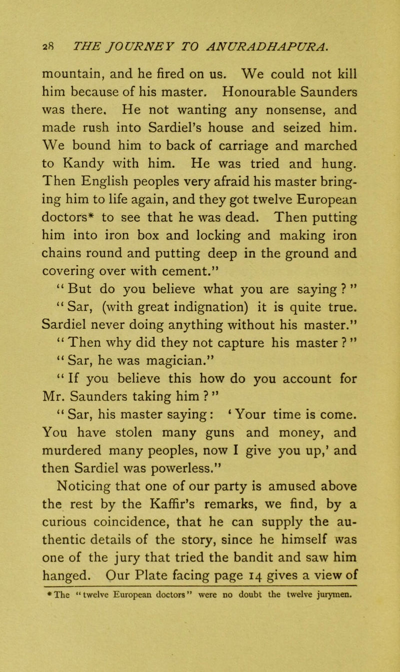 mountain, and he fired on us. We could not kill him because of his master. Honourable Saunders was there. He not wanting any nonsense, and made rush into Sardiel’s house and seized him. We bound him to back of carriage and marched to Kandy with him. He was tried and hung. Then English peoples very afraid his master bring- ing him to life again, and they got twelve European doctors* to see that he was dead. Then putting him into iron box and locking and making iron chains round and putting deep in the ground and covering over with cement.” “ But do you believe what you are saying ? ” “ Sar, (with great indignation) it is quite true. Sardiel never doing anything without his master.” “ Then why did they not capture his master ? ” “ Sar, he was magician.” “ If you believe this how do you account for Mr. Saunders taking him ? ” “ Sar, his master saying: ‘ Your time is come. You have stolen many guns and money, and murdered many peoples, now I give you up,’ and then Sardiel was powerless.” Noticing that one of our party is amused above the rest by the Kaffir’s remarks, we find, by a curious coincidence, that he can supply the au- thentic details of the story, since he himself was one of the jury that tried the bandit and saw him hanged. Our Plate facing page 14 gives a view of •The “twelve European doctors” were no doubt the twelve jurymen.