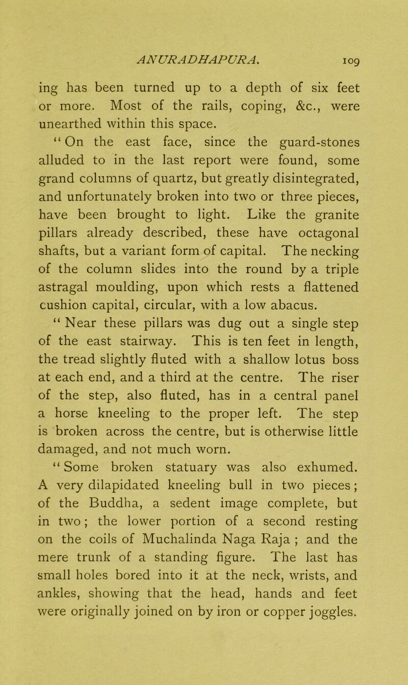 log ing has been turned up to a depth of six feet or more. Most of the rails, coping, &c., were unearthed within this space. “On the east face, since the guard-stones alluded to in the last report were found, some grand columns of quartz, but greatly disintegrated, and unfortunately broken into two or three pieces, have been brought to light. Like the granite pillars already described, these have octagonal shafts, but a variant form of capital. The necking of the column slides into the round by a triple astragal moulding, upon which rests a flattened cushion capital, circular, with a low abacus. “ Near these pillars was dug out a single step of the east stairway. This is ten feet in length, the tread slightly fluted with a shallow lotus boss at each end, and a third at the centre. The riser of the step, also fluted, has in a central panel a horse kneeling to the proper left. The step is broken across the centre, but is otherwise little damaged, and not much worn. “Some broken statuary was also exhumed. A very dilapidated kneeling bull in two pieces; of the Buddha, a sedent image complete, but in two; the lower portion of a second resting on the coils of Muchalinda Naga Raja ; and the mere trunk of a standing figure. The last has small holes bored into it at the neck, wrists, and ankles, showing that the head, hands and feet were originally joined on by iron or copper joggles.