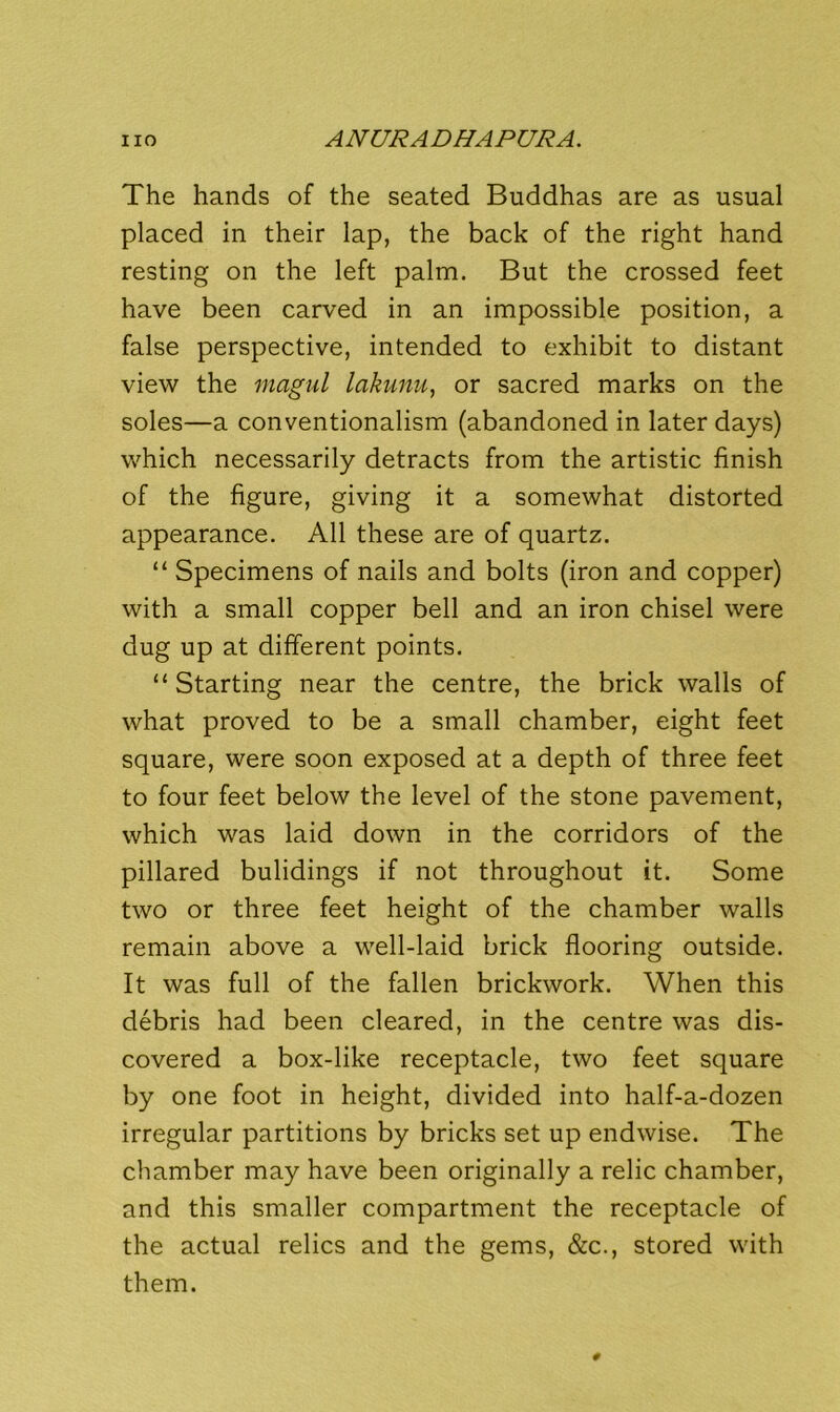 The hands of the seated Buddhas are as usual placed in their lap, the back of the right hand resting on the left palm. But the crossed feet have been carved in an impossible position, a false perspective, intended to exhibit to distant view the magul lakunu, or sacred marks on the soles—a conventionalism (abandoned in later days) which necessarily detracts from the artistic finish of the figure, giving it a somewhat distorted appearance. All these are of quartz. “ Specimens of nails and bolts (iron and copper) with a small copper bell and an iron chisel were dug up at different points. “Starting near the centre, the brick walls of what proved to be a small chamber, eight feet square, were soon exposed at a depth of three feet to four feet below the level of the stone pavement, which was laid down in the corridors of the pillared buildings if not throughout it. Some two or three feet height of the chamber walls remain above a well-laid brick flooring outside. It was full of the fallen brickwork. When this debris had been cleared, in the centre was dis- covered a box-like receptacle, two feet square by one foot in height, divided into half-a-dozen irregular partitions by bricks set up endwise. The chamber may have been originally a relic chamber, and this smaller compartment the receptacle of the actual relics and the gems, &c., stored with them.