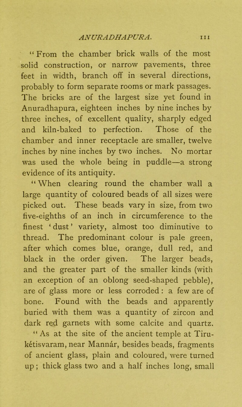“ From the chamber brick walls of the most solid construction, or narrow pavements, three feet in width, branch off in several directions, probably to form separate rooms or mark passages. The bricks are of the largest size yet found in Anuradhapura, eighteen inches by nine inches by three inches, of excellent quality, sharply edged and kiln-baked to perfection. Those of the chamber and inner receptacle are smaller, twelve inches by nine inches by two inches. No mortar was used the whole being in puddle—a strong evidence of its antiquity. “When clearing round the chamber wall a large quantity of coloured beads of all sizes were picked out. These beads vary in size, from two five-eighths of an inch in circumference to the finest ‘ dust ’ variety, almost too diminutive to thread. The predominant colour is pale green, after which comes blue, orange, dull red, and black in the order given. The larger beads, and the greater part of the smaller kinds (with an exception of an oblong seed-shaped pebble), are of glass more or less corroded: a few are of bone. Found with the beads and apparently buried with them was a quantity of zircon and dark red garnets with some calcite and quartz. “As at the site of the ancient temple at Tiru- ketisvaram, near Mannar, besides beads, fragments of ancient glass, plain and coloured, were turned up; thick glass two and a half inches long, small