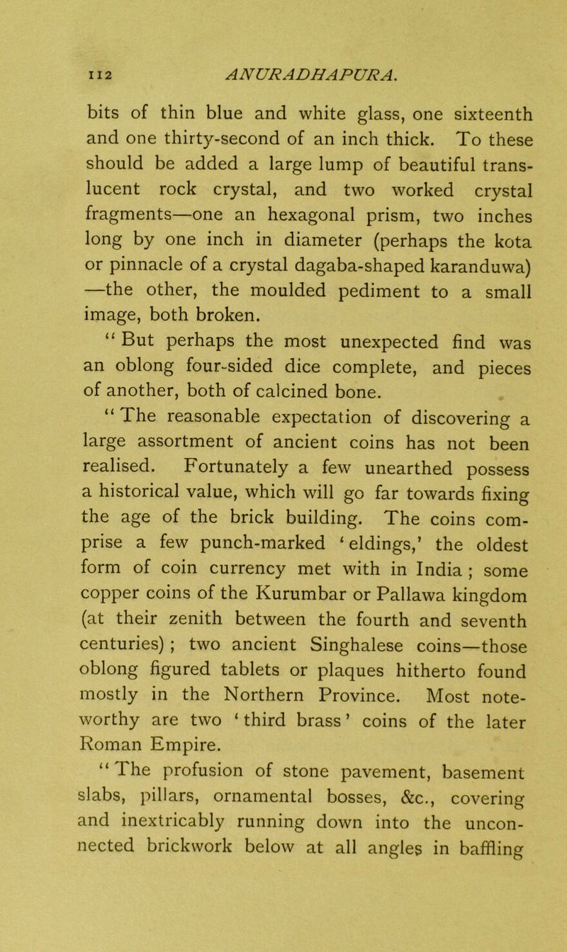 bits of thin blue and white glass, one sixteenth and one thirty-second of an inch thick. To these should be added a large lump of beautiful trans- lucent rock crystal, and two worked crystal fragments—one an hexagonal prism, two inches long by one inch in diameter (perhaps the kota or pinnacle of a crystal dagaba-shaped karanduvva) —the other, the moulded pediment to a small image, both broken. “ But perhaps the most unexpected find was an oblong four-sided dice complete, and pieces of another, both of calcined bone. “ The reasonable expectation of discovering a large assortment of ancient coins has not been realised. Fortunately a few unearthed possess a historical value, which will go far towards fixing the age of the brick building. The coins com- prise a few punch-marked ‘ eldings,’ the oldest form of coin currency met with in India ; some copper coins of the Kurumbar or Pallawa kingdom (at their zenith between the fourth and seventh centuries) ; two ancient Singhalese coins—those oblong figured tablets or plaques hitherto found mostly in the Northern Province. Most note- worthy are two ‘ third brass ’ coins of the later Roman Empire. “ The profusion of stone pavement, basement slabs, pillars, ornamental bosses, &c., covering and inextricably running down into the uncon- nected brickwork below at all angles in baffling