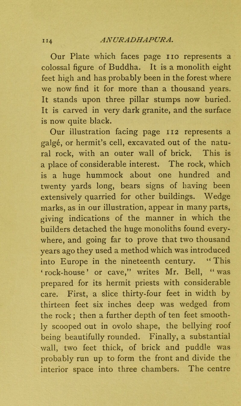 Our Plate which faces page no represents a colossal figure of Buddha. It is a monolith eight feet high and has probably been in the forest where we now find it for more than a thousand years. It stands upon three pillar stumps now buried. It is carved in very dark granite, and the surface is now quite black. Our illustration facing page 112 represents a galge, or hermit’s cell, excavated out of the natu- ral rock, with an outer wall of brick. This is a place of considerable interest. The rock, which is a huge hummock about one hundred and twenty yards long, bears signs of having been extensively quarried for other buildings. Wedge marks, as in our illustration, appear in many parts, giving indications of the manner in which the builders detached the huge monoliths found every- where, and going far to prove that two thousand years ago they used a method which was introduced into Europe in the nineteenth century. “This ‘ rock-house ’ or cave,’’ writes Mr. Bell, “ was prepared for its hermit priests with considerable care. First, a slice thirty-four feet in width by thirteen feet six inches deep was wedged from the rock ; then a further depth of ten feet smooth- ly scooped out in ovolo shape, the bellying roof being beautifully rounded. Finally, a substantial wall, two feet thick, of brick and puddle was probably run up to form the front and divide the interior space into three chambers. The centre