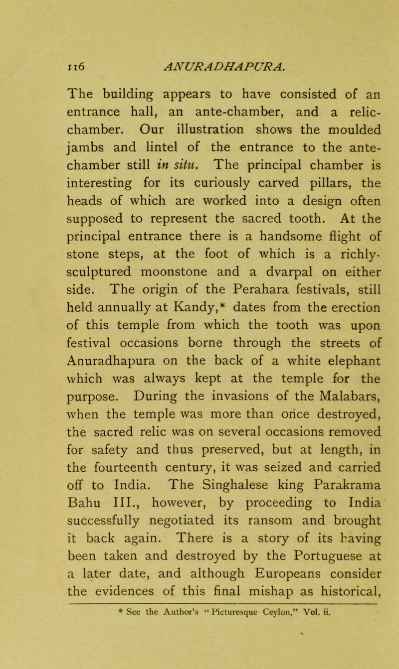 The building appears to have consisted of an entrance hall, an ante-chamber, and a relic- chamber. Our illustration shows the moulded jambs and lintel of the entrance to the ante- chamber still in situ. The principal chamber is interesting for its curiously carved pillars, the heads of which are worked into a design often supposed to represent the sacred tooth. At the principal entrance there is a handsome flight of stone steps, at the foot of which is a richly- sculptured moonstone and a dvarpal on either side. The origin of the Perahara festivals, still held annually at Kandy,* dates from the erection of this temple from which the tooth was upon festival occasions borne through the streets of Anuradhapura on the back of a white elephant which was always kept at the temple for the purpose. During the invasions of the Malabars, when the temple was more than once destroyed, the sacred relic was on several occasions removed for safety and thus preserved, but at length, in the fourteenth century, it was seized and carried off to India. The Singhalese king Parakrama Bahu III., however, by proceeding to India successfully negotiated its ransom and brought it back again. There is a story of its having been taken and destroyed by the Portuguese at a later date, and although Europeans consider the evidences of this final mishap as historical, * See the Author’s “ Picturesque Ceylon,” Vol. ii.