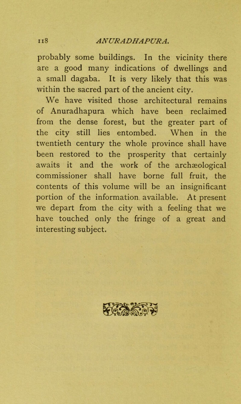 probably some buildings. In the vicinity there are a good many indications of dwellings and a small dagaba. It is very likely that this was within the sacred part of the ancient city. We have visited those architectural remains of Anuradhapura which have been reclaimed from the dense forest, but the greater part of the city still lies entombed. When in the twentieth century the whole province shall have been restored to the prosperity that certainly awaits it and the work of the archaeological commissioner shall have borne full fruit, the contents of this volume will be an insignificant portion of the information available. At present we depart from the city with a feeling that we have touched only the fringe of a great and interesting subject.