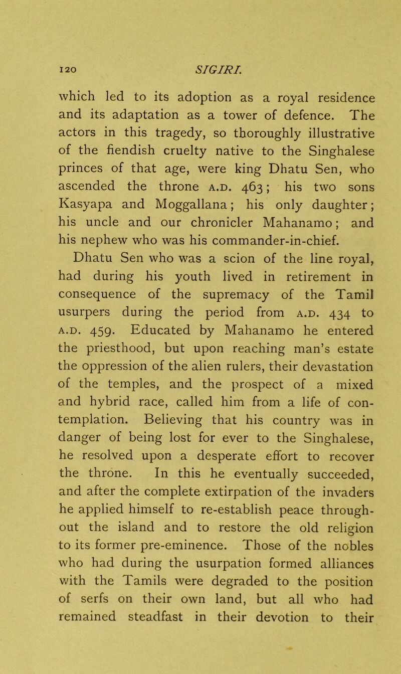 120 S/GIJ^/. which led to its adoption as a royal residence and its adaptation as a tower of defence. The actors in this tragedy, so thoroughly illustrative of the fiendish cruelty native to the Singhalese princes of that age, were king Dhatu Sen, who ascended the throne a.d. 463; his two sons Kasyapa and Moggallana; his only daughter; his uncle and our chronicler Mahanamo; and his nephew who was his commander-in-chief. Dhatu Sen who was a scion of the line royal, had during his youth lived in retirement in consequence of the supremacy of the Tamil usurpers during the period from a.d. 434 to A.D. 45Q. Educated by Mahanamo he entered the priesthood, but upon reaching man’s estate the oppression of the alien rulers, their devastation of the temples, and the prospect of a mixed and hybrid race, called him from a life of con- templation. Believing that his country was in danger of being lost for ever to the Singhalese, he resolved upon a desperate effort to recover the throne. In this he eventually succeeded, and after the complete extirpation of the invaders he applied himself to re-establish peace through- out the island and to restore the old religion to its former pre-eminence. Those of the nobles who had during the usurpation formed alliances vdth the Tamils were degraded to the position of serfs on their own land, but all who had remained steadfast in their devotion to their
