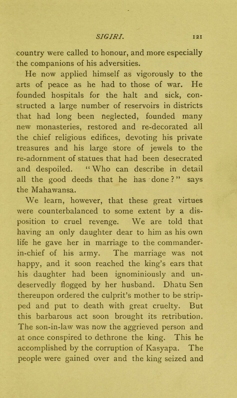 country were called to honour, and more especially the companions of his adversities. He now applied himself as vigorously to the arts of peace as he had to those of war. He founded hospitals for the halt and sick, con- structed a large number of reservoirs in districts that had long been neglected, founded many new monasteries, restored and re-decorated all the chief religious edifices, devoting his private treasures and his large store of jewels to the re-adornment of statues that had been desecrated and despoiled. “Who can describe in detail all the good deeds that he has done ? ” says the Mahawansa. We learn, however, that these great virtues were counterbalanced to some extent by a dis- position to cruel revenge. We are told that having an only daughter dear to him as his own life he gave her in marriage to the commander- in-chief of his army. The marriage was not happy, and it soon reached the king’s ears that his daughter had been ignominiously and un- deservedly flogged by her husband. Dhatu Sen thereupon ordered the culprit’s mother to be strip- ped and put to death with great cruelty. But this barbarous act soon brought its retribution. The son-in-law was now the aggrieved person and at once conspired to dethrone the king. This he accomplished by the corruption of Kasyapa. The people were gained over and the king seized and