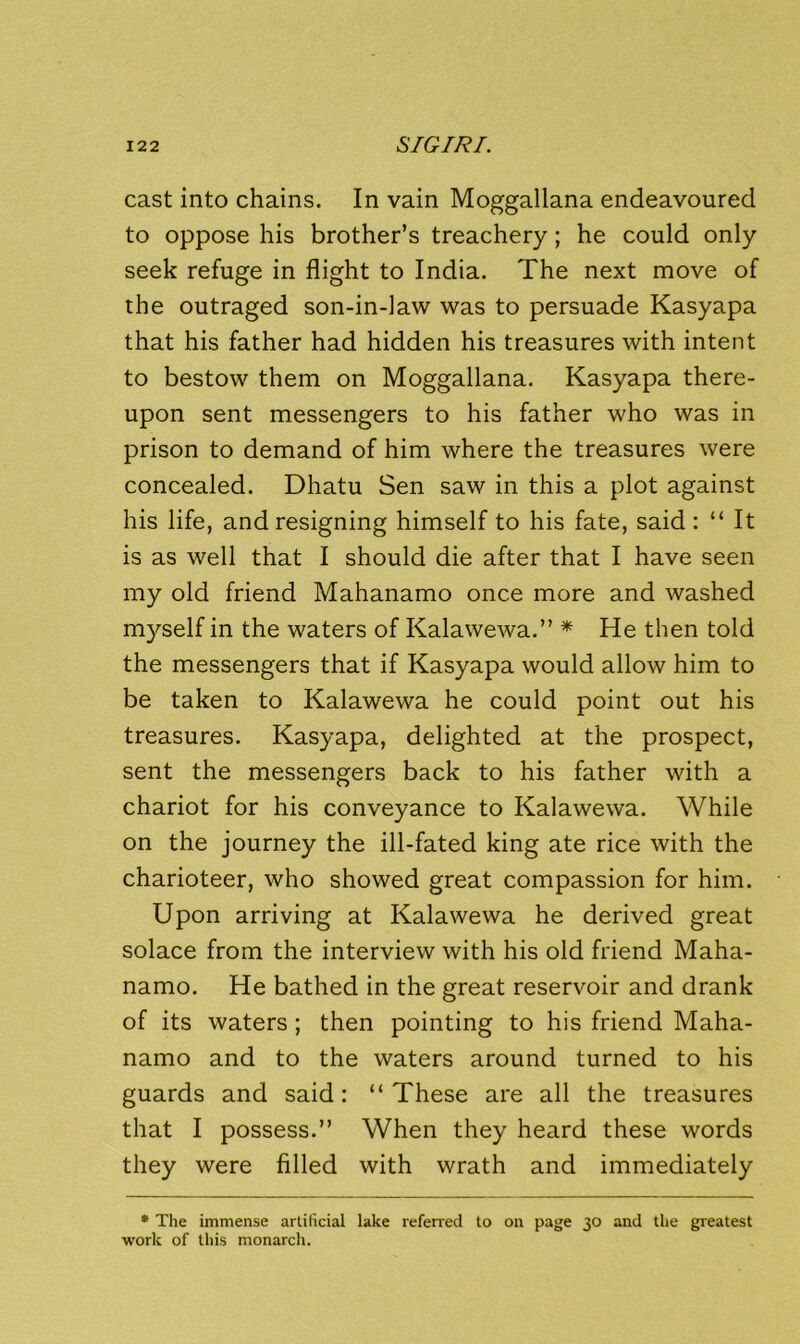 cast into chains. In vain Moggallana endeavoured to oppose his brother’s treachery; he could only seek refuge in flight to India. The next move of the outraged son-in-law was to persuade Kasyapa that his father had hidden his treasures with intent to bestow them on Moggallana. Kasyapa there- upon sent messengers to his father who was in prison to demand of him where the treasures were concealed. Dhatu Sen saw in this a plot against his life, and resigning himself to his fate, said : “ It is as well that I should die after that I have seen my old friend Mahanamo once more and washed myself in the waters of Kalawewa.” * He then told the messengers that if Kasyapa would allow him to be taken to Kalawewa he could point out his treasures. Kasyapa, delighted at the prospect, sent the messengers back to his father with a chariot for his conveyance to Kalawewa. While on the journey the ill-fated king ate rice with the charioteer, who showed great compassion for him. Upon arriving at Kalawewa he derived great solace from the interview with his old friend Maha- namo. He bathed in the great reservoir and drank of its waters; then pointing to his friend Maha- namo and to the waters around turned to his guards and said: “These are all the treasures that I possess.” When they heard these words they were filled with wrath and immediately * The immense artificial lake refened to on page 30 and the gi'eatest work of this monarch.