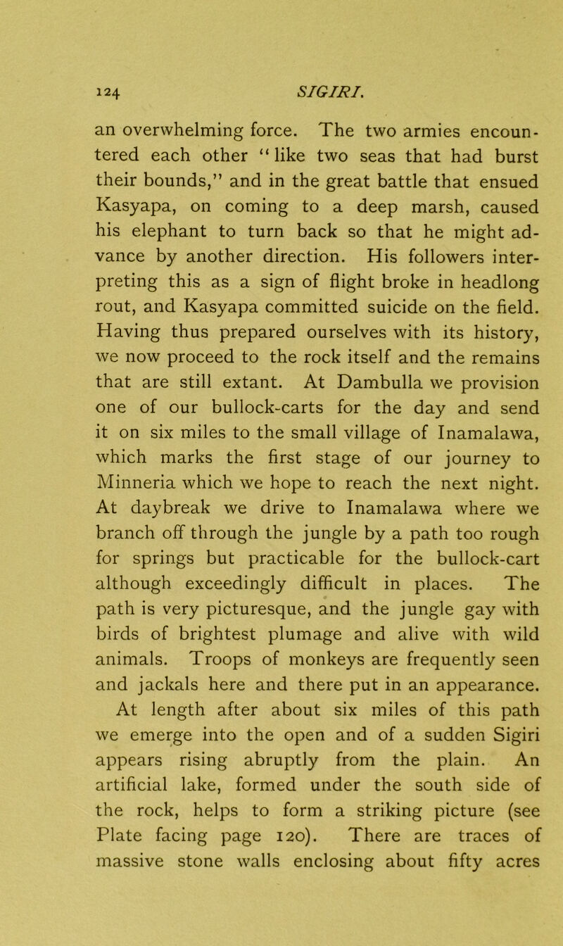 an overwhelming force. The two armies encoun- tered each other “like two seas that had burst their bounds,” and in the great battle that ensued Kasyapa, on coming to a deep marsh, caused his elephant to turn back so that he might ad- vance by another direction. His followers inter- preting this as a sign of flight broke in headlong rout, and Kasyapa committed suicide on the field. Having thus prepared ourselves with its history, we now proceed to the rock itself and the remains that are still extant. At Dambulla we provision one of our bullock-carts for the day and send it on six miles to the small village of Inamalawa, which marks the first stage of our journey to Minneria which we hope to reach the next night. At daybreak we drive to Inamalawa where we branch off through the jungle by a path too rough for springs but practicable for the bullock-cart although exceedingly difficult in places. The path is very picturesque, and the jungle gay with birds of brightest plumage and alive with wild animals. Troops of monkeys are frequently seen and jackals here and there put in an appearance. At length after about six miles of this path we emerge into the open and of a sudden Sigiri appears rising abruptly from the plain. An artificial lake, formed under the south side of the rock, helps to form a striking picture (see Plate facing page 120). There are traces of massive stone walls enclosing about fifty acres