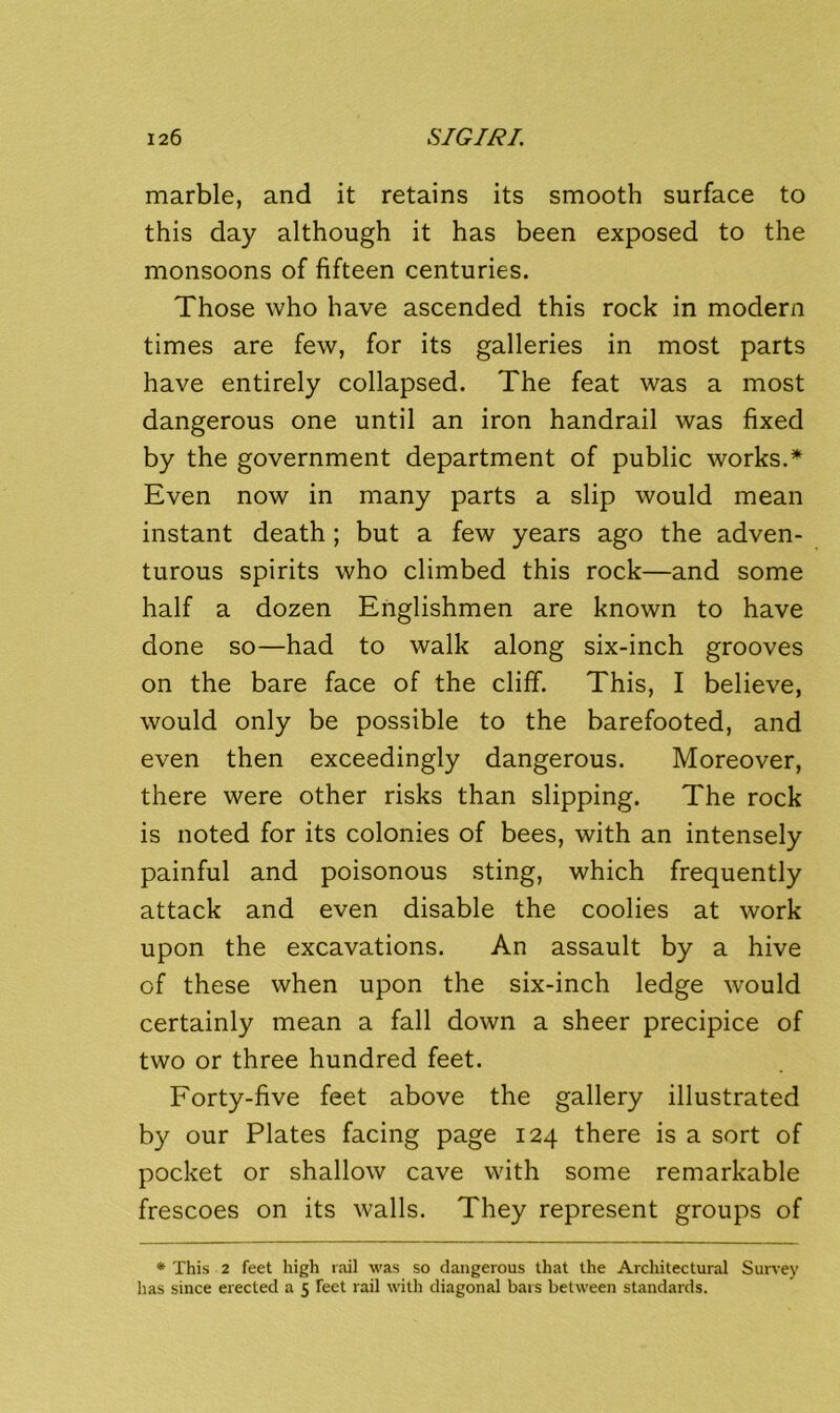 marble, and it retains its smooth surface to this day although it has been exposed to the monsoons of fifteen centuries. Those who have ascended this rock in modern times are few, for its galleries in most parts have entirely collapsed. The feat was a most dangerous one until an iron handrail was fixed by the government department of public works.* Even now in many parts a slip would mean instant death; but a few years ago the adven- turous spirits who climbed this rock—and some half a dozen Englishmen are known to have done so—had to walk along six-inch grooves on the bare face of the cliff. This, I believe, would only be possible to the barefooted, and even then exceedingly dangerous. Moreover, there were other risks than slipping. The rock is noted for its colonies of bees, with an intensely painful and poisonous sting, which frequently attack and even disable the coolies at work upon the excavations. An assault by a hive of these when upon the six-inch ledge would certainly mean a fall down a sheer precipice of two or three hundred feet. Forty-five feet above the gallery illustrated by our Plates facing page 124 there is a sort of pocket or shallow cave with some remarkable frescoes on its walls. They represent groups of * This 2 feet high rail was so dangerous that the Architectural Survey has since erected a 5 Feet rail with diagonal bars between standards.