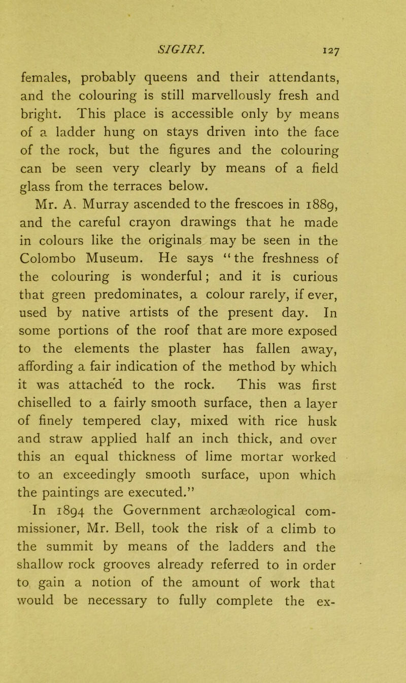 females, probably queens and their attendants, and the colouring is still marvellously fresh and bright. This place is accessible only by means of a ladder hung on stays driven into the face of the rock, but the figures and the colouring can be seen very clearly by means of a field glass from the terraces below. Mr. A. Murray ascended to the frescoes in i88g, and the careful crayon drawings that he made in colours like the originals may be seen in the Colombo Museum. He says “the freshness of the colouring is wonderful; and it is curious that green predominates, a colour rarely, if ever, used by native artists of the present day. In some portions of the roof that are more exposed to the elements the plaster has fallen away, affording a fair indication of the method by which it was attache’d to the rock. This was first chiselled to a fairly smooth surface, then a layer of finely tempered clay, mixed with rice husk and straw applied half an inch thick, and over this an equal thickness of lime mortar worked to an exceedingly smooth surface, upon which the paintings are executed.” In 1894 the Government archaeological com- missioner, Mr. Bell, took the risk of a climb to the summit by means of the ladders and the shallow rock grooves already referred to in order to gain a notion of the amount of work that would be necessary to fully complete the ex-